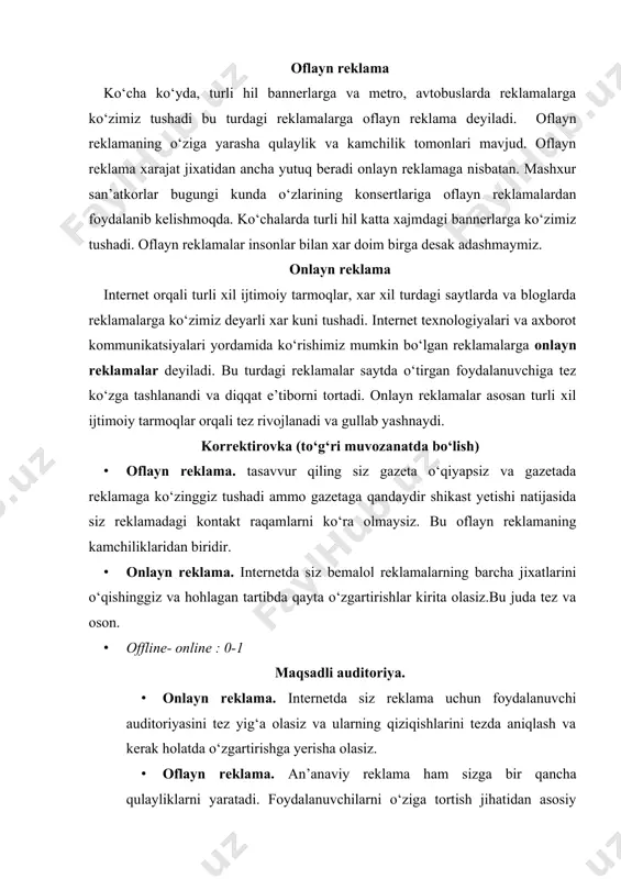 iga tortish jihatidan asosiy bannerlar va shaxar markazida joylashtirish. bundan tashqari 45-55 yosh atrofida bo‘lgan insonlar mablag‘ borasida ham muammolarga duch kelishi mumkin. · offline- online : 1-2 baholash. · onlayn reklama. onlayn reklamalarda baholash juda oddiy. onlayn reklama orqali reklamaning barcha xarakteristikalarini — jinsi, yosh, foydalanuvchanlik holati va boshqalar. bu sizga ko‘proq ma’lumot va effektlarni beradi. · oflayn reklama. oflayn reklamalarda siz yukoridagi onlayn reklamadagi kabi qancha foydalanuvchi ko‘rgani va baholagani bila olmaysiz. · offline- online : 1-3 avtobuslar. avtobuslarda reklama joylash xozirda ancha samara bermoqda. chunki shaxar bo‘ylab yo‘nalishlarda qatnovchi avtobuslarda reklamalar joylash va aholining kunlik avtobuslardan foydalanish darajasi yuqori. metropoliten. toshkent metropoliten xozirgi kunda reklama bannerlari bilan shaxar axolisini o‘ziga tortmoqda desak adashmaymiz. kuniga 200.000-250.000 ming odam metrodan foydalanishadi va bu reklamaga bo‘lgan talabning qanchali yuqori darajada yekanligini ko‘rishimiz mumkin. reklama beruvchilar hozirda metropolitenning 9 ta stansiya orqali o‘z reklamalarini joylashtirishi mumkin. bu bekatlarga svetofoy korobkalar orqali …