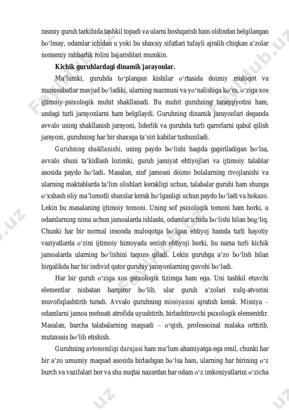 i shaxslar kerak bо‘lganligi uchun paydo bо‘ladi va hokazo. lekin bu masalaning ijtimoiy tomoni. uning sof psixologik tomoni ham borki, u odamlarning nima uchun jamoalarda ishlashi, odamlar ichida bо‘lishi bilan bog‘liq. chunki har bir normal insonda muloqotga bо‘lgan ehtiyoj hamda turli hayotiy vaziyatlarda о‘zini ijtimoiy himoyada sezish ehtiyoji borki, bu narsa turli kichik jamoalarda ularning bо‘lishini taqozo qiladi. lekin guruhga a’zo bо‘lish bilan birgalikda har bir individ qator guruhiy jarayonlarning guvohi bо‘ladi. har bir guruh о‘ziga xos psixologik tizimga ham ega. uni tashkil etuvchi elementlar nisbatan barqaror bо‘lib, ular guruh a’zolari xulq-atvorini muvofiqlashtirib turadi. avvalo guruhning missiyasini ajratish kerak. missiya – odamlarni jamoa mehnati atrofida uyushtirib, birlashtiruvchi psixologik elementdir. masalan, barcha talabalarning maqsadi – о‘qish, professoinal malaka orttirib, mutaxssis bо‘lib etishish. guruhning avtonomligi darajasi ham ma’lum ahamiyatga ega omil, chunki har bir a’zo umumiy maqsad asosida birlashgan bо‘lsa ham, ularning har birining о‘z burch va vazifalari bor va shu nuqtai …