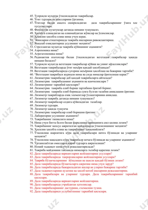 алари 36. қумли муҳитда ўсимликларни озиқлантириш. 37. сувли муҳитда вегетация тажрибалари нима мақсадда ўтказилади? 38. сувли муҳитда тажриба ишлари қандай ташкил қилинади? 39. тажриба ишларининг мақсади, вазифалари ва ривожланиш тарихи. 40. тажриба майдончаси тупроқлари қандай мақсадда таҳлил қилинади. 41. тажрибаларни амалга оширишда техник хавфсизлик қоидаларига роия қилиш. 42. такрорликларни андозани жойлаштиришни ўзига хос томони нималарда намоён бўлади?. 43. такрорликларни жойлаштириш усуллари. 44. тупроқли ва тупроқсиз ҳамда стерилланган шароитларда ўсимликларни ўстириш. 45. тупроқли муҳитда ўтказиладиган тажрибалар. 46. ўғит турлари ва шаклларини ўрганиш. 47. ўғитлар билан амалга ошириладиган дала тажрибаларининг ўзига хос хусусиятлари. 48. фенологик кузатувлар деганда нимани тушунасиз. 49. ҳисобга олинадиган ва олинмайдиган жўяклар ва ўсимликлар. 50. ҳосилни ҳисобга олиш нима учун керак. 51. экинларни етиштиришда тажриба ишларини ривожлантириш. 52. яккалаб озиқлантириш усулининг моҳияти? 53. стрелланган муҳитда тажриба қўйишнинг аҳамияти? 54. аэропоника нима? 55. агрегатопоника нима? 56. радиоактив изотоплар билан ўтказиладиган вегетация тажрибалар ҳақида нимани биласиз? 57. тупроқли муҳитда вегетация тажрибалар …