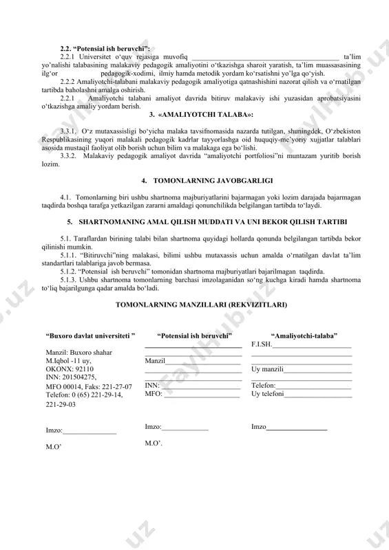 larga muvofiqlashtirish yuzasidan o‘z takliflarini berish. 1.1.5. “amaliyotchi-talaba”ning davlat attestatsiyasida komissiya a’zosi sifatida qatnashishi. 1.1.6. amaliyotchi-talabaga malakali mutaxassislarni biriktirish. 1.2. “amaliyotchi-talaba”: 1.2.1. o’qish faoliyati davrida belgilangan amaliyotlarni “potensial ish beruvchi”korxonasida o‘tashi. 1.2.2. malakaviy, pedagogik amaliyot davrida belgilangan vazifalarni to‘liq bajarishi. 1.2.3. malakaviy pedagogik amaliyot tugagandan keyin mas’ul kafedra mudiri va professor-o‘qituvchilariga o‘rnatilgan tartibda hisobot topshirishi. 1.2.4. “potensial ish beruvchi”korxonaning ichki tartib-qoidalariga to‘liq rioya qilishi. 2. tomonlarning majburiyatlari 2.1 . buxoro davlat universiteti: 2.1.1. “bitiruvchi”ni o‘zbekiston respublikasining “ta’lim to‘g‘risida”gi qonuni asosida ishlab chiqilgan me’yoriy xujjatlar talablariga javob beradigan malakali mutaxassis etib tayyorlash. 2.1.2. “potensial ish beruvchi”ga “bitiruvchi” to‘g‘risida tegishli tavsiyanomalar berish. 2.2 . “potensial ish beruvchi”: 2.2.1 universitet o‘quv rejasiga muvofiq _________________________________________ ta’lim yo’nalishi talabasining malakaviy pedagogik amaliyotini o‘tkazishga sharoit yaratish, ta’lim muassasasining ilg‘or pedagogik-xodimi, ilmiy hamda metodik yordam ko‘rsatishni yo’lga qo‘yish. 2.2.2 amaliyotchi-talabani malakaviy pedagogik amaliyotiga qatnashishini nazorat qilish va o‘rnatilgan tartibda baholashni amalga oshirish. 2.2.1 amaliyotchi talabani amaliyot davrida …