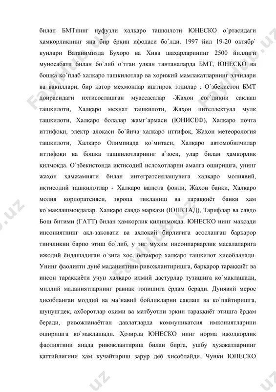 кни барпо этиш бо`либ, у энг муҳим инсонпарварлик масалаларига ижодий ёндашадиган о`зига хос, бетакрор халқаро ташкилот ҳисобланади. унинг фаолияти дунё маданиятини ривожлантиришга, барқарор тараққиёт ва инсон тараққиёти учун халқаро илмий дастурлар тузишига ко`маклашади, миллий маданиятларнинг равнақ топишига ёрдам беради. дунявий мерос ҳисобланган моддий ва ма`навий бойликларни сақлаш ва ко`пайтиришга, шунунгдек, ахборотлар оқими ва матбуотни эркин тараққиёт этишга ёрдам беради, ривожланаётган давлатларда коммуникатсия имкониятларини оширишга ко`маклашади. ҳозирда юнеско нинг норма ижодкорлик фаолиятини янада ривожлантириш билан бирга, ушбу ҳужжатларнинг қаттийлигини ҳам кучайтириш зарур деб хисоблайди. чунки юнеско ҳужжатларини тақлил қилганимизда ушбу ҳужжатларнинг ишлаш механизми самарадорлигини этарли равишда куч билан та`минланмаганлигини кўрамиз. юнеско доирасида ишлаб чиқилган ва қабул қилинган халқаро ҳужжатларга о`збекистоннинг ко`шилиши маданий боойликларимизнинг жаҳон ҳамжамияти томонидан халқаро ҳуқуқий ҳимоя қилинишига, о`збекистоннинг илмий потентсиали, фани, маданияти, тарийхий дастурлари, наёб археологик ва ме`морий мажмуаларини, миллий ва ма`навий дурдоналарини тарг`иб қилишга ва бу соҳадаги ишларининг самарадорлигини оширишга кенг имкониятлар очиб бериш билан бирга ушбу …