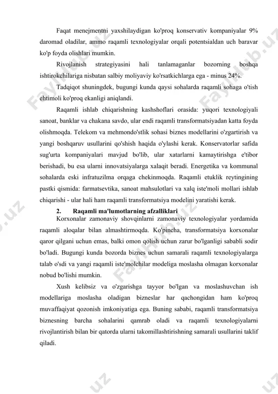 igan ko'proq konservativ kompaniyalar 9% daromad oladilar, ammo raqamli texnologiyalar orqali potentsialdan uch baravar ko'p foyda olishlari mumkin. rivojlanish strategiyasini hali tanlamaganlar bozorning boshqa ishtirokchilariga nisbatan salbiy moliyaviy ko'rsatkichlarga ega - minus 24%. tadqiqot shuningdek, bugungi kunda qaysi sohalarda raqamli sohaga o'tish ehtimoli ko'proq ekanligi aniqlandi. raqamli ishlab chiqarishning kashshoflari orasida: yuqori texnologiyali sanoat, banklar va chakana savdo, ular endi raqamli transformatsiyadan katta foyda olishmoqda. telekom va mehmondo'stlik sohasi biznes modellarini o'zgartirish va yangi boshqaruv usullarini qo'shish haqida o'ylashi kerak. konservatorlar safida sug'urta kompaniyalari mavjud bo'lib, ular xatarlarni kamaytirishga e'tibor berishadi, bu esa ularni innovatsiyalarga xalaqit beradi. energetika va kommunal sohalarda eski infratuzilma orqaga chekinmoqda. raqamli etuklik reytingining pastki qismida: farmatsevtika, sanoat mahsulotlari va xalq iste'moli mollari ishlab chiqarishi - ular hali ham raqamli transformatsiya modelini yaratishi kerak. 2. raqamli ma'lumotlarning afzalliklari korxonalar zamonaviy shovqinlarni zamonaviy texnologiyalar yordamida raqamli aloqalar bilan almashtirmoqda. ko'pincha, transformatsiya korxonalar qaror qilgani uchun emas, balki …