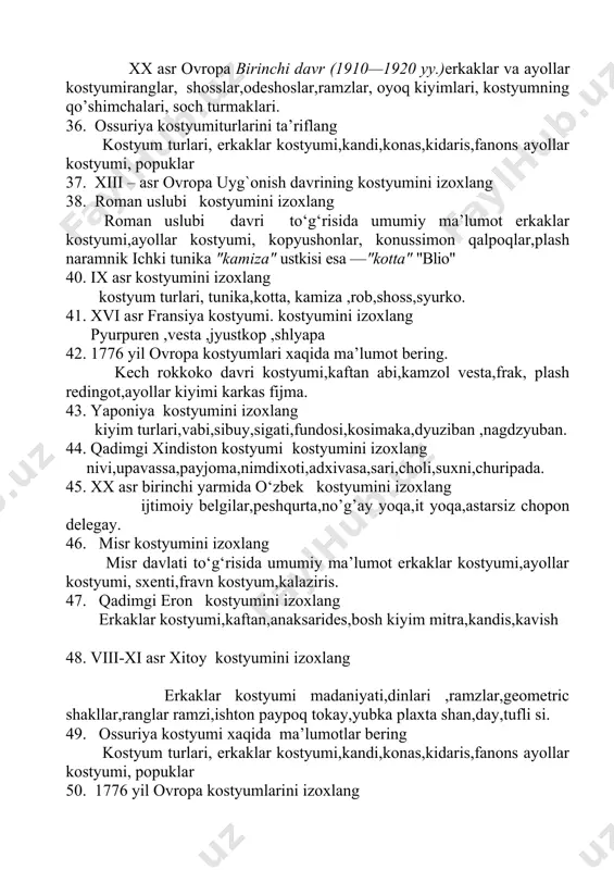 as fijma. 43. yaponiya kostyumini izoxlang kiyim turlari,vabi,sibuy,sigati,fundosi,kosimaka,dyuziban ,nagdzyuban. 44. qadimgi xindiston kostyumi kostyumini izoxlang nivi,upavassa,payjoma,nimdixoti,adxivasa,sari,choli,suxni,churipada. 45. xx asr birinchi yarmida o‘zbek kostyumini izoxlang ijtimоiy belgilar,peshqurta,no’g’ay yoqa,it yoqa,astarsiz chopon delegay. 46. misr kostyumini izoxlang misr davlati to‘g‘risida umumiy ma’lumot erkaklar kostyumi,ayollar kostyumi, sxenti,fravn kostyum,kalaziris. 47. qadimgi eron kostyumini izoxlang erkaklar kostyumi,kaftan,anaksarides,bosh kiyim mitra,kandis,kavish 48. viii-xi asr xitoy kostyumini izoxlang erkaklar kostyumi madaniyati,dinlari ,ramzlar,geometric shakllar,ranglar ramzi,ishton paypoq tokay,yubka plaxta shan,day,tufli si. 49. ossuriya kostyumi xaqida ma’lumotlar bering kоstyum turlari, erkaklar kostyumi,kandi,konas,kidaris,fanons ayollar kostyumi, popuklar 50. 1776 yil ovropa kostyumlarini izoxlang kech rokkoko davri kostyumi,kaftan abi,kamzol vesta,frak, plash redingot,ayollar kiyimi karkas fijma. 51. angilya kostyumini izoxlang angilya , erkaklar va ayollar kоstyumi, ranglar, ramzlar, оyoq kiyimlari, ongerlin, kamiza, shoss, ongerlin,kоstyumning qo’shimchalari, sоch turmaklari. 52.qadimiy rim kоstyumi kostyumini izoxlang erkaklar kostyumi tunika,ichki tunika kamiza,kotta,rob,shoss,naramnik miparti,syurko. tuzuvchilar g. mirboboyeva kafedra mudiri: j.oripov