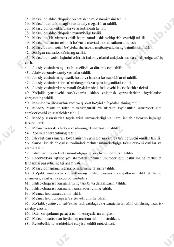 il ishlarini tashkil qilish. 29. tahlil uchun kerakli manbalar tizimi va uning turlari. 30. marketing tahlili usullari. 31. tovarning bozordagi holatini baholash hamda talab elastikligi. 32. korxona tovar va baho siyosatining tahlili. 33. xo‘jalik yurituvchi sub’ektlar mahsuloti hamda xizmatiga bo‘lgan talab va taklifni o‘rganishning ahamiyati va tahlilning vazifalari. 34. raqobat darajasi ko‘rsatkichlari va ularni aniqlovchi omillar. 35. mahsulot ishlab chiqarish va sotish hajmi dinamikasini tahlili. 36. mahsulotlar tarkibidagi strukturaviy o‘zgarishlar tahlili. 37. mahsulot nomenklaturasi va assortimenti tahlili. 38. mahsulot ishlab chiqarish maromiyligi tahlili. 39. mahsulot (ish, xizmat) kritik hajmi hamda ishlab chiqarish leveridji tahlili. 40. mahsulot hajmini oshirish bo‘yicha mavjud imkoniyatlarni aniqlash. 41. mahsulotlarni sotish bo‘yicha shartnoma majburiyatlarining bajarilishini tahlili. 42. sotilgan mahsulot sifatining tahlili. 43. mahsulotni sotish hajmini oshirish imkoniyatlarini aniqlash hamda amaliyotiga tadbiq etish. 44. asosiy vositalarning tarkibi, tuzilishi va dinamikasni tahlili. 45. aktiv va passiv asosiy vositalar tahlili. 46. asosiy vositalarning texnik holati va harakat ko‘rsatkichlarini tahlili. …