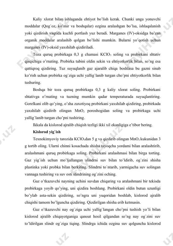 portlash yuz beradi. marganes (iv)-oksidga ba’zan organik moddalar aralashib qolgan bo’lishi mumkin. bularni yo’qotish uchun marganes (iv)-oksid yaxshilab qizdiriladi. toza quruq probirkaga 0,3 g chamasi kclo3 soling va probirkani shtativ qisqichiga o’rnating. probirka tubini oldin sekin va ehtiyotkorlik bilan, so’ng esa qattiqroq qizdiring. tuz suyuqlanib gaz ajaralib chiqa boshlasa bu gazni sinab ko’rish uchun probirka og`ziga uchi yallig`lanib turgan cho’pni ehtiyotkorlik bilan tushuring. boshqa bir toza quruq probirkaga 0,3 g kaliy xlorat soling. probirkani shtativga o’rnating va tuzning mumkin qadar temperaturada suyuqlantiring. gorelkani olib qo’ying, o’sha zaxotiyoq probirkani yaxshilab qizdiring, probirkada yaxshilab qizdirib olingan mno2 poroshogidan soling va probirkaga uchi yallig`lanib turgan cho’pni tushiring. ikkala da kislorod ajralib chiqish tezligi ikki xil ekanligiga e’tibor bering. kislorod yig`ish texnokimyoviy tarozida kclo3dan 5 g va qizdirib olingan mno2 kukunidan 3 g tortib oling. ularni chinni kosachada shisha tayoqcha yordami bilan aralashtirib, aralashmani quruq probirkaga soling. probirkani aralashmasi bilan birga torting. gaz yig`ish …