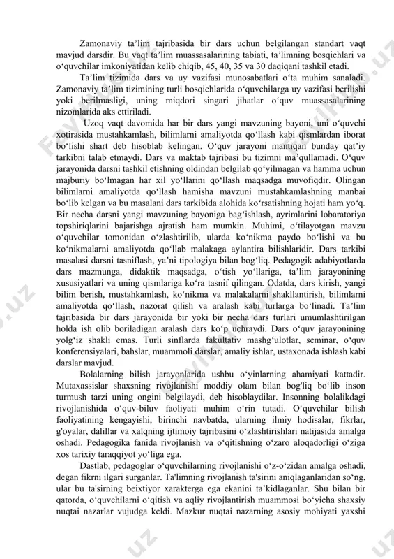 jamiyat tomonidan taʼlim oldiga qoʻyilgan vazifalarni bajarish uchun xizmat qiladi. darsning vazifalari taʼlim jarayonining qonuniyatlari va muayyan jamiyatning komil shaxs borasidagi tushunchalari bilan qatʼiylashadi.yangilanayotgan pedagogik tafakkur talablariga koʻra zamonaviy dars oʻquv muassasasining mulkiy mansubligidan qatʼiy nazar quyidagi xususiyatlarga ega boʻlishi lozim: taʼlimning tarbiyaviy maqsadlarga boʻysundirilganligi, oʻquvchini komil shaxs sifatida shakllantirishga yoʻnaltirilganligi, ilmiyligi va izchilligi, tarbiyalanuvchining faolligi va mustaqilligini taʼminlashga qaratilganligi, insonparvarlik yoʻnalishiga egaligi, tizimliligi, bilimlarni ongli ravishda oʻzlashtirishga qaratilganligi, amaliy ahamiyatga egaligi va h.k. zamonaviy taʼlim tajribasida bir dars uchun belgilangan standart vaqt mavjud darsdir. bu vaqt taʼlim muassasalarining tabiati, taʼlimning bosqichlari va oʻquvchilar imkoniyatidan kelib chiqib, 45, 40, 35 va 30 daqiqani tashkil etadi. taʼlim tizimida dars va uy vazifasi munosabatlari oʻta muhim sanaladi. zamonaviy taʼlim tizimining turli bosqichlarida oʻquvchilarga uy vazifasi berilishi yoki berilmasligi, uning miqdori singari jihatlar oʻquv muassasalarining nizomlarida aks ettiriladi. uzoq vaqt davomida har bir dars yangi mavzuning bayoni, uni oʻquvchi xotirasida mustahkamlash, bilimlarni amaliyotda …