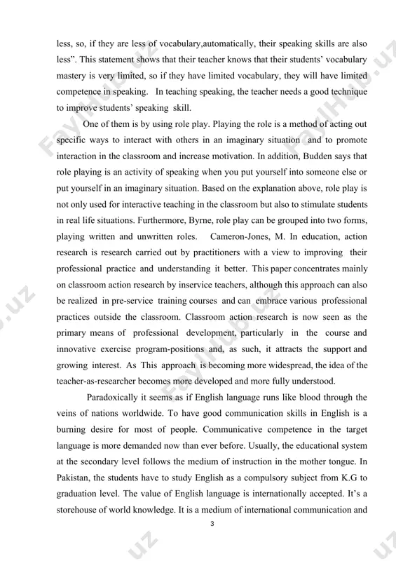 t better. this paper concentrates mainly on classroom action research by inservice teachers, although this approach can also be realized in pre-service training courses and can embrace various professional practices outside the classroom. classroom action research is now seen as the primary means of professional development, particularly in the course and innovative exercise program-positions and, as such, it attracts the support and growing interest. as this approach is becoming more widespread, the idea of the teacher-as-researcher becomes more developed and more fully understood. paradoxically it seems as if english language runs like blood through the veins of nations worldwide. to have good communication skills in english is a burning desire for most of people. communicative competence in the target language is more demanded now than ever before. usually, the educational system at the secondary level follows the medium of instruction in the mother tongue. in pakistan, the students have to …