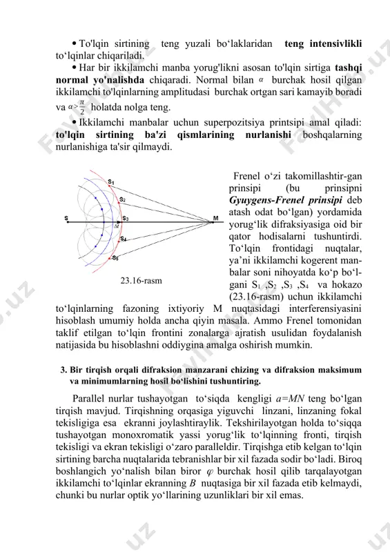 lqinlarning amplitudasi burchak ortgan sari kamayib boradi va holatda nolga teng. · ikkilamchi manbalar uchun superpozitsiya printsipi amal qiladi: to'lqin sirtining ba'zi qismlarining nurlanishi boshqalarning nurlanishiga ta'sir qilmaydi. frenel o‘zi takomillashtir-gan prinsipi (bu prinsipni gyuygens-frenel prinsipi deb atash odat bo‘lgan) yordamida yorug‘lik difraksiyasiga oid bir qator hodisalarni tushuntirdi. to‘lqin frontidagi nuqtalar, ya’ni ikkilamchi kogerent man-balar soni nihoyatda ko‘p bo‘l-gani s1 ,s2 ,s3 ,s4 va hokazo (23.16-rasm) uchun ikkilamchi to‘lqinlarning fazoning ixtiyoriy m nuqtasidagi interferensiyasini hisoblash umumiy holda ancha qiyin masala. ammo frenel tomonidan taklif etilgan to‘lqin frontini zonalarga ajratish usulidan foydalanish natijasida bu hisoblashni oddiygina amalga oshirish mumkin. 23.16-rasm 3. bir tirqish orqali difraksion manzarani chizing va difraksion maksimum va minimumlarning hosil bo‘lishini tushuntiring. parallel nurlar tushayotgan to‘siqda kengligi a=mn teng bo‘lgan tirqish mavjud. tirqishning orqasiga yiguvchi linzani, linzaning fokal tekisligiga esa ekranni joylashtiraylik. tekshirilayotgan holda to‘siqqa tushayotgan monoxromatik yassi yorug‘lik to‘lqinning fronti, tirqish tekisligi va ekran tekisligi o‘zaro paralleldir. …