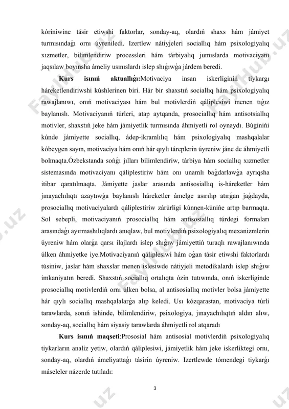 onıń hár qıylı táreplerin úyreniw jáne de áhmiyetli bolmaqta.ózbekstanda sońǵı jılları bilimlendiriw, tárbiya hám sociallıq xızmetler sistemasında motivaciyanı qáliplestiriw hám onı unamlı baǵdarlawǵa ayrıqsha itibar qaratılmaqta. jámiyette jaslar arasında antisosiallıq is-háreketler hám jınayachılıqtı azaytıwǵa baylanıslı háreketler ámelge asırılıp atırǵan jaǵdayda, prosociallıq motivaciyalardı qáliplestiriw zárúrligi kúnnen-kúnińe artıp barmaqta. sol sebepli, motivaciyanıń prosociallıq hám antisosiallıq túrdegi formaları arasındaǵı ayırmashılıqlardı anıqlaw, bul motivlerdiń psixologiyalıq mexanizmlerin úyreniw hám olarǵa qarsı ilajlardı islep shıǵıw jámiyettiń turaqlı rawajlanıwında úlken áhmiyetke iye.motivaciyanıń qáliplesiwi hám oǵan tásir etiwshi faktorlardı túsiniw, jaslar hám shaxslar menen islesiwde nátiyjeli metodikalardı islep shıǵıw imkaniyatın beredi. shaxstıń sociallıq ortalıqta ózin tutıwında, onıń iskerliginde prosociallıq motivlerdiń ornı úlken bolsa, al antisosiallıq motivler bolsa jámiyette hár qıylı sociallıq mashqalalarǵa alıp keledi. usı kózqarastan, motivaciya túrli tarawlarda, sonıń ishinde, bilimlendiriw, psixologiya, jınayachılıqtıń aldın alıw, sonday-aq, sociallıq hám siyasiy tarawlarda áhmiyetli rol atqaradı kurs isınıń maqseti:prososial hám antisosial motivlerdiń psixologiyalıq tiykarların analiz yetiw, olardıń qáliplesiwi, jámiyetlik hám …