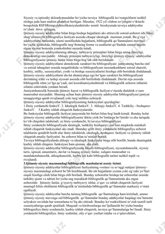 kent davlat universiteti arm lari tomonidan tayyorlanadi. bibliografiyaning bu turini yana viloyat akm lari ham tayyorlaydilar. 1. ijtimoiy-siyosiy bibliografiyaning о‘ziga xos xususiyatlari. ijtimoiy-siyosiy adabiyotlar bibliografiyasi bibliografik bilimlarni muhim tarkibiy qismi bо‘lib xisoblanadi. uning asosiy maqsadi, jamiyatning ijtimoiy-siyosiy mazmundagi bibliografik axborotga bо‘lgan talablarini har tamonlama qondirish, shu bilan birgalikda ijtimoiy-siyosiy bibliografiyani tashkil qilish, tarqatish va undan foydalanish. bunday xususiyat ijtimoiy fanlarning rivojlanishi va jamiyatshunoslik bо‘yicha hujjatlar tizimini ta’minlashdir. ijtimoiy fanlar yuzasidan qilingan bibliografik ishlar jamiyatda muhim davlat ahamiyatiga ega. ijtimoiy-siyosiy adabiyotlar bibliografiyasi ilmiy tadqiqot ishlarini muvaffaqiyatli rivojlanishida va xalqning dunyo qarashi о‘zgarishida asosiy qurol bо‘lib xizmat qiladi. olimlarimiz tomonidan qilingan bir qator ishlarda butun mamlakat bо‘ylab sotsial-iqtisodiy adabiyotning bibliografiyasini tashkil etish masalasi va shuningdek iqtisodiy va siyosiy ahamiyatga ega bо‘lgan chetel adabiyoti bibliografiyasini tashkil etish masalasi kо‘tarilmoqda. birinchi iqtisodiy bibilografiyaning paydo bо‘lishi 1922-1925 yillarga mansub sto «mehnat va muhofaza kengashi» muassasasi bо‘lib hisoblangan «ekonomicheskaya gazeta» sahifalarida «iqtisodiy masalalar bо‘yicha materiallarning tizimli …