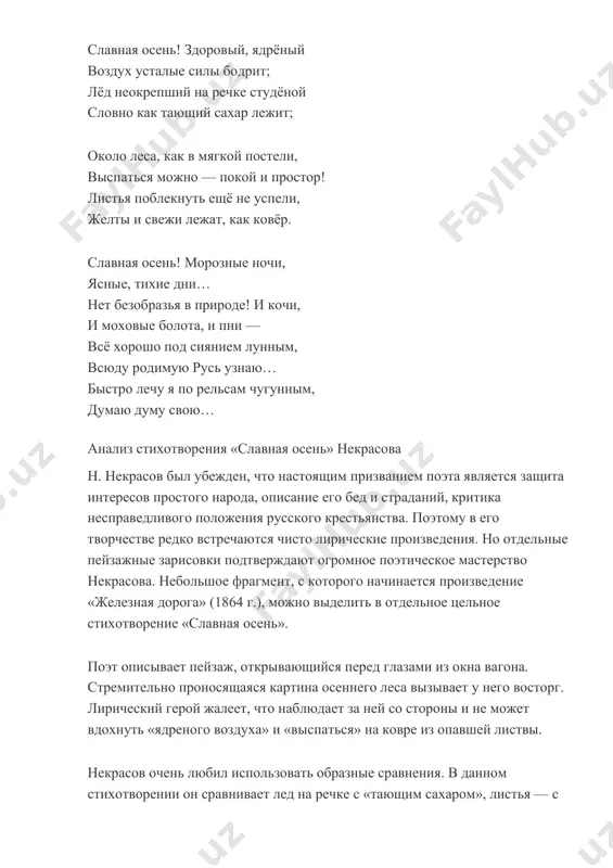 ихотворения «славная осень» некрасова н. некрасов был убежден, что настоящим призванием поэта является защита интересов простого народа, описание его бед и страданий, критика несправедливого положения русского крестьянства. поэтому в его творчестве редко встречаются чисто лирические произведения. но отдельные пейзажные зарисовки подтверждают огромное поэтическое мастерство некрасова. небольшое фрагмент, с которого начинается произведение «железная дорога» (1864 г.), можно выделить в отдельное цельное стихотворение «славная осень». поэт описывает пейзаж, открывающийся перед глазами из окна вагона. стремительно проносящаяся картина осеннего леса вызывает у него восторг. лирический герой жалеет, что наблюдает за ней со стороны и не может вдохнуть «ядреного воздуха» и «выспаться» на ковре из опавшей листвы. некрасов очень любил использовать образные сравнения. в данном стихотворении он сравнивает лед на речке с «тающим сахаром», листья — с «мягкой постелью». одним из главных достоинств окружающей природы он считает «покой и простор». бесконечно сменяющие друг друга леса, равнины, реки редко нарушаются человеческими звуками. это благодушная окружающая …