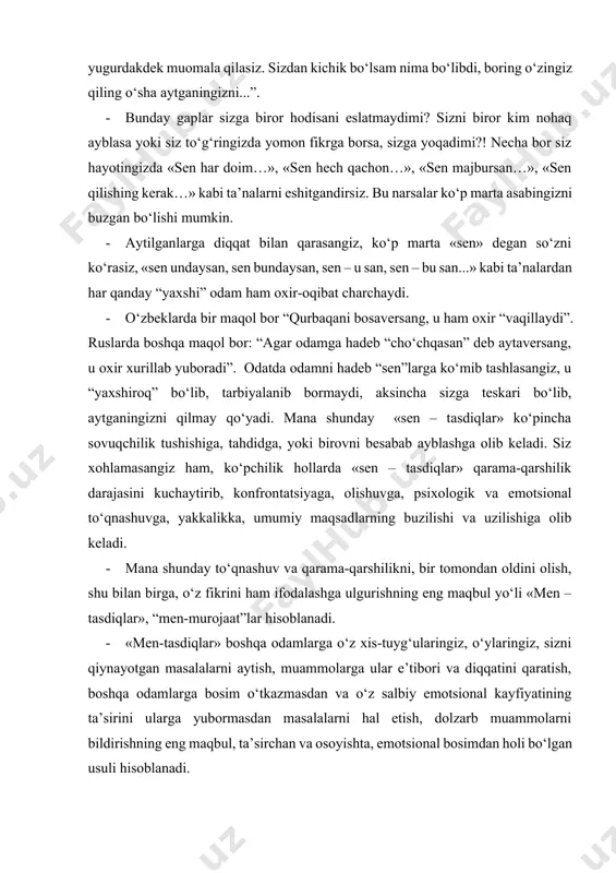 giz, sizni qiynayotgan masalalarni aytish, muammolarga ular e’tibori va diqqatini qaratish, boshqa odamlarga bosim o‘tkazmasdan va o‘z salbiy emotsional kayfiyatining ta’sirini ularga yubormasdan masalalarni hal etish, dolzarb muammolarni bildirishning eng maqbul, ta’sirchan va osoyishta, emotsional bosimdan holi bo‘lgan usuli hisoblanadi. · “men-tasdiqlar” boshqa odamni majburlamasdan turib, o‘z maqsadlaringizga yetishish, ochiq muloqotni davom ettirish usulidir. · “men-tasdiqlar” juda katta imkoniyatlar beradi. faqat ularni o‘z o‘rnida qo‘llay olish darkor. eng asosiysi bu usul sizga boshqa insonga xujum qilmaslik imkonini, uni ayblamaslik imkoninini yaratadi. siz boshqa insonga hamla qilmasdan turib, o‘z fikr va xissiyotlaringizni unga bayon qilib bera olasiz. bunday bayondan so‘ng boshqa inson ko‘nglida sizning so‘zlaringizga nisbatan agressiya va salbiy kayfiyat vujudga kelmaydi. · “men – tasdiqlar” usuli o‘zingizning fikr va talabingizni zo‘ravonliksiz birovga anglatish, tushuntirish, bayon qilish yo‘lidir. · “men – tasdiqlar” konflikt sharoitida o‘zaro muloqotning eng samarali, eng effektiv usullaridan hisoblanadi. · “men-tasdiqlar” usulini qo‘llash – oddiy ish emas. u …