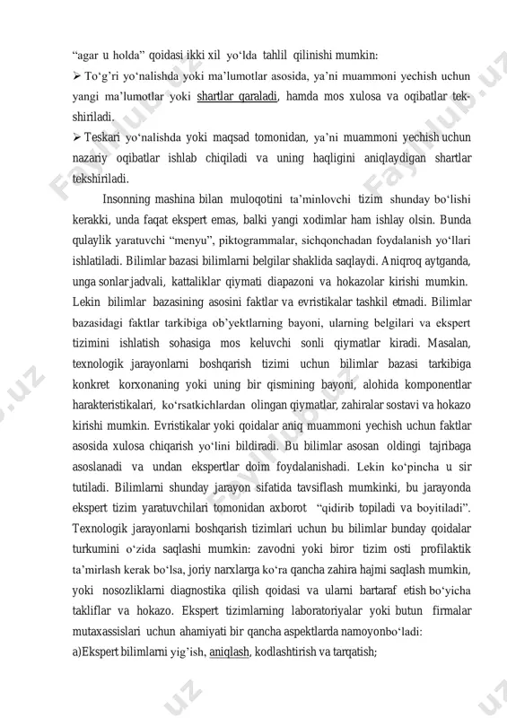 lan, qoidalar asosida ko‘rilgan ekspert tizimlarida “agar u holda” qoidasi ikki xil yo‘lda tahlil qilinishi mumkin:  to‘g’ri yo‘nalishda yoki ma’lumotlar asosida, ya’ni muammoni yechish uchun yangi ma’lumotlar yoki shartlar qaraladi, hamda mos xulosa va oqibatlar tek- shiriladi.  teskari yo‘nalishda yoki maqsad tomonidan, ya’ni muammoni yechish uchun nazariy oqibatlar ishlab chiqiladi va uning haqligini aniqlaydigan shartlar tekshiriladi. insonning mashina bilan muloqotini ta’minlovchi tizim shunday bo‘lishi kerakki, unda faqat ekspert emas, balki yangi xodimlar ham ishlay olsin. bunda qulaylik yaratuvchi “menyu”, piktogrammalar, sichqonchadan foydalanish yo‘llari ishlatiladi. bilimlar bazasi bilimlarni belgilar shaklida saqlaydi. aniqroq aytganda, unga sonlar jadvali, kattaliklar qiymati diapazoni va hokazolar kirishi mumkin. lekin bilimlar bazasining asosini faktlar va evristikalar tashkil etmadi. bilimlar bazasidagi faktlar tarkibiga ob’yektlarning bayoni, ularning belgilari va ekspert tizimini ishlatish sohasiga mos keluvchi sonli qiymatlar kiradi. masalan, texnologik jarayonlarni boshqarish tizimi uchun bilimlar bazasi tarkibiga konkret korxonaning yoki uning bir qismining bayoni, alohida komponentlar harakteristikalari, …
