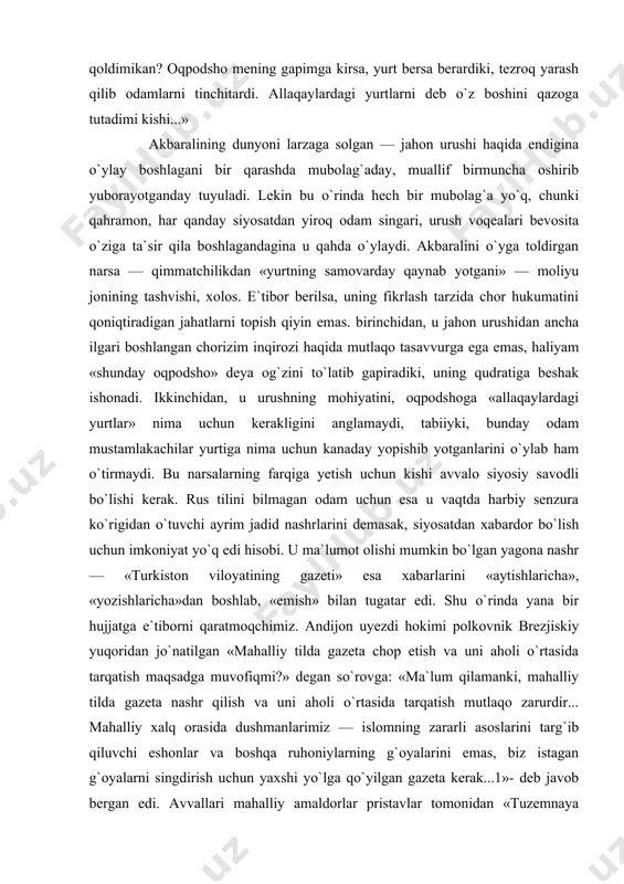 u qironlarning bir-biri bilan urushgani yomon bo`ldi... ko`p odam qirildi, deydi noyib to`ra. mening mirzam sokolov ham daraksiz ketdi. o`ch oydan beri daragi yo`q. yurt ham samovarday, ichidangina qaynab turibdi. bir toshadi bu! yomon toshadi lekin. odamlarning yuziga qarasam, o`rus, musulmon — hammasining ko`zi bejo... «yutaman!» deydi. qimmatchilik borgan sari avj olyapti. shunday oqpodshoning xazinasi qoqlanib qoldimikan? oqpodsho mening gapimga kirsa, yurt bersa berardiki, tezroq yarash qilib odamlarni tinchitardi. allaqaylardagi yurtlarni deb o`z boshini qazoga tutadimi kishi...» akbaralining dunyoni larzaga solgan — jahon urushi haqida endigina o`ylay boshlagani bir qarashda mubolag`aday, muallif birmuncha oshirib yuborayotganday tuyuladi. lekin bu o`rinda hech bir mubolag`a yo`q, chunki qahramon, har qanday siyosatdan yiroq odam singari, urush voqealari bevosita o`ziga ta`sir qila boshlagandagina u qahda o`ylaydi. akbaralini o`yga toldirgan narsa — qimmatchilikdan «yurtning samovarday qaynab yotgani» — moliyu jonining tashvishi, xolos. e`tibor berilsa, uning fikrlash tarzida chor hukumatini qoniqtiradigan jahatlarni topish qiyin emas. birinchidan, u …