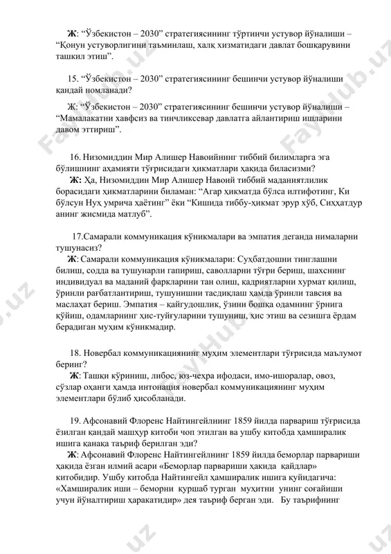 ндай номланади? ж: “ўзбекистон – 2030” стратегиясининг учинчи устувор йўналиши – “сув ресурсларини тежаш ва атроф муҳитни муҳофаза қилиш”. 14. “ўзбекистон – 2030” стратегиясининг тўртинчи устувор йўналиши қандай номланади? ж: “ўзбекистон – 2030” стратегиясининг тўртинчи устувор йўналиши – “қонун устуворлигини таъминлаш, халқ хизматидаги давлат бошқарувини ташкил этиш”. 15. “ўзбекистон – 2030” стратегиясининг бешинчи устувор йўналиши қандай номланади? ж: “ўзбекистон – 2030” стратегиясининг бешинчи устувор йўналиши – “мамалакатни хавфсиз ва тинчликсевар давлатга айлантириш ишларини давом эттириш”. 16. низомиддин мир алишер навоийнинг тиббий билимларга эга бўлишнинг аҳамияти тўғрисидаги ҳикматлари ҳақида биласизми? ж: ҳа, низомиддин мир алишер навоий тиббий маданиятлилик борасидаги ҳикматларини биламан: “агар ҳикматда бўлса илтифотинг, ки бўлсун нуҳ умрича ҳаётинг” ёки “кишида тиббу-ҳикмат эрур хўб, сиҳҳатдур анинг жисмида матлуб”. 17.самарали коммуникация кўникмалари ва эмпатия деганда нималарни тушунасиз? ж: самарали коммуникация кўникмалари: суҳбатдошни тинглашни билиш, содда ва тушунарли гапириш, саволларни тўғри бериш, шахснинг индивидуал ва маданий фаркларини тан олиш, қадриятларни хурмат қилиш, …