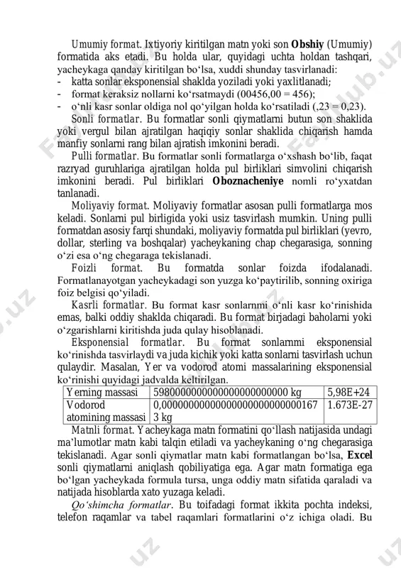iqarish imkonini beradi. pul birliklari oboznacheniye nomli ro‘yxatdan tanlanadi. moliyaviy format. moliyaviy formatlar asosan pulli formatlarga mos keladi. sonlarni pul birligida yoki usiz tasvirlash mumkin. uning pulli formatdan asosiy farqi shundaki, moliyaviy formatda pul birliklari (yevro, dollar, sterling va boshqalar) yacheykaning chap chegarasiga, sonning o‘zi esa o‘ng chegaraga tekislanadi. foizli format. bu formatda sonlar foizda ifodalanadi. formatlanayotgan yacheykadagi son yuzga ko‘paytirilib, sonning oxiriga foiz belgisi qo‘yiladi. kasrli formatlar. bu format kasr sonlarnmi o‘nli kasr ko‘rinishida emas, balki oddiy shaklda chiqaradi. bu format birjadagi baholarni yoki o‘zgarishlarni kiritishda juda qulay hisoblanadi. eksponensial formatlar. bu format sonlarnmi eksponensial ko‘rinishda tasvirlaydi va juda kichik yoki katta sonlarni tasvirlash uchun qulaydir. masalan, yer va vodorod atomi massalarining eksponensial ko‘rinishi quyidagi jadvalda keltirilgan. yerning massasi 5980000000000000000000000 kg 5,98e+24 vodorod atomining massasi 0,00000000000000000000000000167 3 kg 1.673e-27 matnli format. yacheykaga matn formatini qo‘llash natijasida undagi ma’lumotlar matn kabi talqin etiladi va yacheykaning o‘ng chegarasiga tekislanadi. agar sonli …