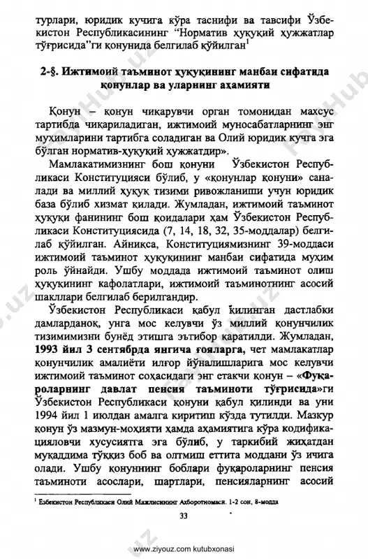 eng muhimlarini tartibga soladigan va oliy yuridik kuchga ega bo'lgan normativ-huquqiy hujjatdir». mamlakatimizning bosh qonuni o'zbekiston respub­ likasi konstitutsiyasi bo'lib, u «qonunlar qonuni» sana­ ladi va milliy huquq tizimi rivojlanishi uchun yuridik baza bo'lib xizmat qiladi. jumladan, ijtimoiy ta'minot huhuhi fanining bosh qoidalari ham o'zbekiston respub­ likasi konstitutsiyasida (7, 14, 18, 32, 35-moddalar) belgi­ lab qo'yilgan. ayniqsa, konstitutsiyamizning 39-modtsasi ijtimoiy ta'minot hukuqining manbai sifatida muhim rol o'ynaydi. ushbu modtsada ijtimoiy ta'minot olish huquqining kafolatlari, ijtimoiy ta'minotning asosiy shakllari belgilab berilgandir. o'zbekiston respublikasi qabul qilingan dastlabki damlardanoq, unga mos keluvchi o'z milliy qonunchilik tizimimizni bunyod etishga e'tibor qaratildi. jumladan, 1993 yil 3 sentyabrda yangicha goyalarga, chet mamlakatlar qonunchilik amaliyoti ilg'or yo'nalishlariga mos keluvchi ijtimoiy ta'minot sohasqtsagi eng etakchi qonun - «fuqa- rolarning davlat pensiya ta'minoti to'g'risida»gi o'zbekiston respublikasi qonuni qabul qilindi va uni 1994 yil 1 iyuldan amalga kiritish ko'zda tutildi. mazkur qonun o'z mazmun-mohiyati hamda ahamiyatiga ko'ra kodifika- tsiyalovchi xususiyatga …