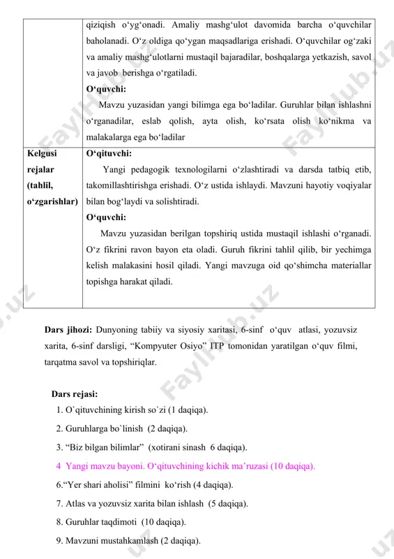 lar. guruhlar bilan ishlashni o‘rganadilar, eslab qolish, ayta olish, ko‘rsata olish ko‘nikma va malakalarga ega bo‘ladilar kelgusi rejalar (tahlil, o‘zgarishlar) o‘qituvchi: yangi pedagogik texnologilarni o‘zlashtiradi va darsda tatbiq etib, takomillashtirishga erishadi. o‘z ustida ishlaydi. mavzuni hayotiy voqiyalar bilan bog‘laydi va solishtiradi. o‘quvchi: mavzu yuzasidan berilgan topshiriq ustida mustaqil ishlashi o‘rganadi. o‘z fikrini ravon bayon eta oladi. guruh fikrini tahlil qilib, bir yechimga kelish malakasini hosil qiladi. yangi mavzuga oid qo‘shimcha materiallar topishga harakat qiladi. dars jihozi: dunyoning tabiiy va siyosiy xaritasi, 6-sinf o‘quv atlasi, yozuvsiz xarita, 6-sinf darsligi, “kompyuter osiyo” itp tomonidan yaratilgan o‘quv filmi, tarqatma savol va topshiriqlar. dars rejasi: 1. o`qituvchining kirish so`zi (1 daqiqa). 2. guruhlarga bo`linish (2 daqiqa). 3. “biz bilgan bilimlar” (xotirani sinash 6 daqiqa). 4 yangi mavzu bayoni. o‘qituvchining kichik ma’ruzasi (10 daqiqa). 6.“yer shari aholisi” filmini ko‘rish (4 daqiqa). 7. atlas va yozuvsiz xarita bilan ishlash (5 daqiqa). 8. guruhlar taqdimoti (10 daqiqa). …