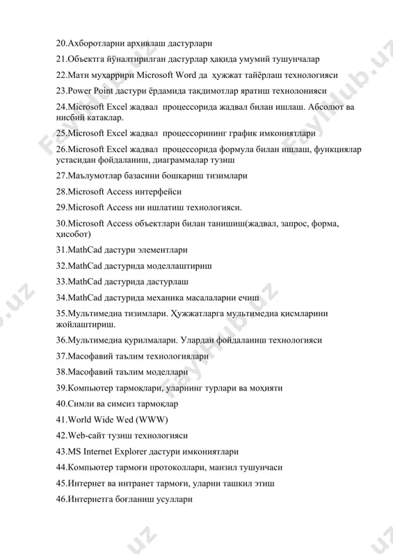 лари 32.mathcad дастурида моделлаштириш 33.mathcad дастурида дастурлаш 34.mathcad дастурида механика масалаларни ечиш 35.мультимедиа тизимлари. ҳужжатларга мультимедиа қисмларини жойлаштириш. 36.мультимедиа қурилмалари. улардан фойдаланиш технологияси 37.масофавий таълим технологиялари 38.масофавий таълим моделлари 39.кoмпьютер тармoқлари, уларнинг турлари ва моҳияти 40.симли ва симсиз тармоқлар 41.world wide wed (www) 42.web-сайт тузиш технологияси 43.ms internet explorer дастури имкониятлари 44.кoмпьютер тармoғи протоколлари, манзил тушунчаси 45.интернет ва интранет тармоғи, уларни ташкил этиш 46.интернетга боғланиш усуллари 47.интернет хизматлари 48.интернет электрон тўлов ва тижорат тизимлари 49.интернет тизимида ftp хизмтидан фойдаланиш 50.веб-сайтлар ва уларнинг турлари 51.веб-браузерлар ва уларнинг имкониятлари 52.веб-дастурлаш ва интернет ресурсларини яратиш