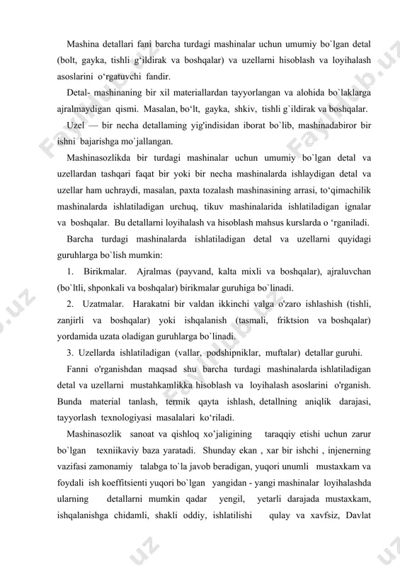 o`la javob beradigan, yuqori unumli mustaxkam va foydali ish koeffitsienti yuqori bo`lgan yangidan - yangi mashinalar loyihalashda ularning detallarni mumkin qadar yengil, yetarli darajada mustaxkam, ishqalanishga chidamli, shakli oddiy, ishlatilishi qulay va xavfsiz, davlat standartlarida qo`yilgan talablarni to`la qondiradigan bo`lishiga erishish kerak . bundan tashqari detallar ishdan chiqqanda yangisiga tez va oson almashtiriladigan bo`lishi xam zarur tabiiyki bunday vazifani yuqori malakali mutaxassislargina xal qila oladi. ana shunday mutaxassislar tayyorlashda «mashina detallari» kursi alohida o`rin tutadi . bir qancha detallardan tuzilgan mexanizmlar majmui bo’lib, ma`lum bir ishni bajarish uchun mo`ljallangan vosita mashina deb ataladi . xar bir mashina uch gurux mexanizmdan: xarakatlanuvchi , ijro etuvchi va uzatuvchi mexanizmlardan tuzilgan . mashinaning bir xil materiallardan tayyorlangan va yig`ish jarayoni qollanilmagan qismi detal deb ataladi . masalan , gayka bolt , shponka , prujina, va shu kabi detallar . mashinaning ma`lum bir vazifani bajarish uchun mo`ljallangan va yig`ish jarayoni qo`llanilib bir necha detaldan …