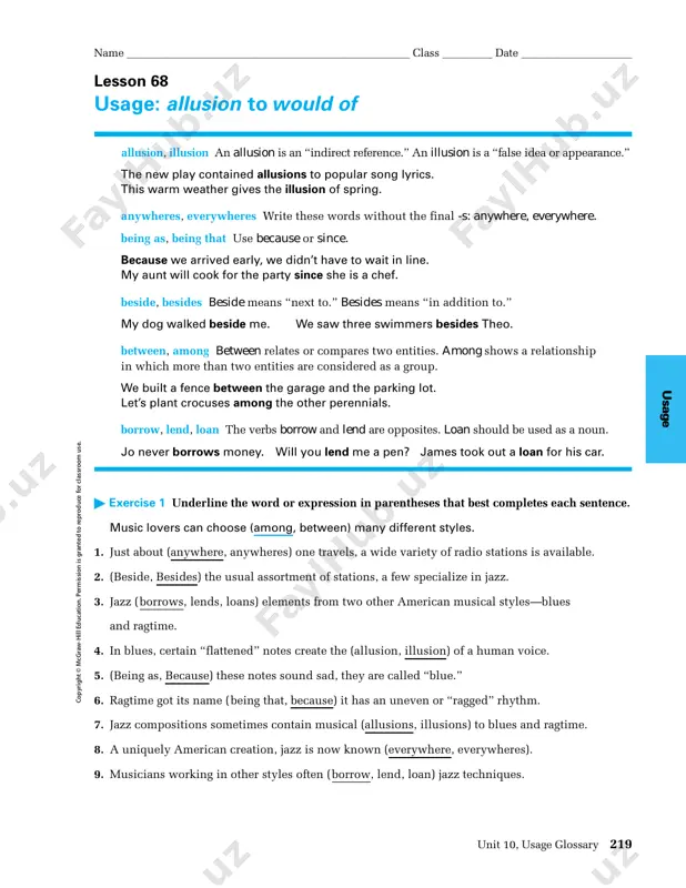 ad all ready started. name ___________________________________________________ class _________ date ____________________ 218 grammar and language workbook, grade 12 u sa ge c op yrig h t © m cg raw -h ill ed ucation . perm ission is g ran ted to rep rod uce for classroom use. lesson 68 usage: allusion to would of allusion, illusion an allusion is an “indirect reference.” an illusion is a “false idea or appearance.” the new play contained allusions to popular song lyrics. this warm weather gives the illusion of spring. anywheres, everywheres write these words without the final -s: anywhere, everywhere. being as, being that use because or since. because we arrived early, we didn’t have to wait in line. my aunt will cook for the party since she is a chef. beside, besides beside means “next to.” besides means “in addition to.” my dog walked beside me. we saw three swimmers besides …