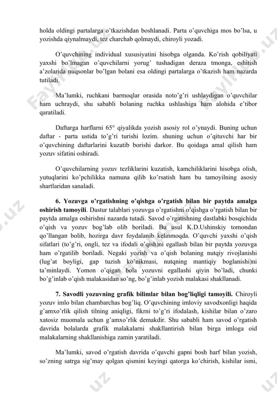 ing individual xususiyatlarini hisobga olish uning bo’yini hisobga olgan holda oldingi partalarga o’tkazishdan boshlanadi. parta o’quvchiga mos bo’lsa, u yozishda qiynalmaydi, tez charchab qolmaydi, chiroyli yozadi. o’quvchining individual xususiyatini hisobga olganda. ko’rish qobiliyati yaxshi bo’lmagan o’quvchilarni yorug’ tushadigan deraza tmonga, eshitish a’zolarida nuqsonlar bo’lgan bolani esa oldingi partalarga o’tkazish ham nazarda tutiladi. ma’lumki, ruchkani barmoqlar orasida noto’g’ri ushlaydigan o’quvchilar ham uchraydi, shu sababli bolaning ruchka ushlashiga ham alohida e’tibor qaratiladi. daftarga harflarni 65° qiyalikda yozish asosiy rol o’ynaydi. buning uchun daftar - parta ustida to’g’ri turishi lozim. shuning uchun o’qituvchi har bir o’quvchining daftarlarini kuzatib borishi darkor. bu qoidaga amal qilish ham yozuv sifatini oshiradi. o’quvchilarning yozuv tezliklarini kuzatish, kamchiliklarini hisobga olish, yutuqlarini ko’pchilikka namuna qilib ko’rsatish ham bu tamoyilning asosiy shartlaridan sanaladi. 6. yozuvga o’rgatishning o’qishga o’rgatish bilan bir paytda amalga oshirish tamoyili. dastur talablari yozuvga o’rgatishni o’qishga o’rgatish bilan bir paytda amalga oshirishni nazarda tutadi. savod o’rgatishning dastlabki …
