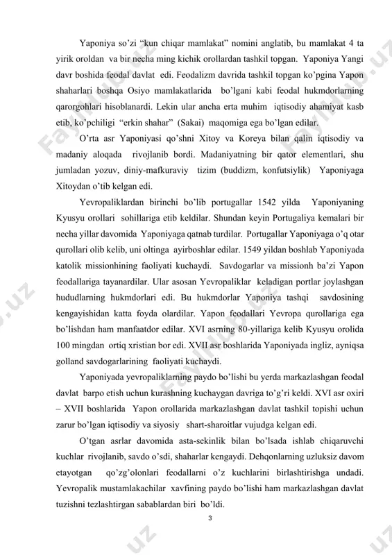 edi. o’tgan asrlar davomida asta-sekinlik bilan bo’lsada ishlab chiqaruvchi kuchlar rivojlanib, savdo o’sdi, shaharlar kengaydi. dehqonlarning uzluksiz davom etayotgan qo’zg’olonlari feodallarni o’z kuchlarini birlashtirishga undadi. yevropalik mustamlakachilar xavfining paydo bo’lishi ham markazlashgan davlat tuzishni tezlashtirgan sabablardan biri bo’ldi. feodal yaponiyasida imperator hokimyati o’ziga xos o’rin tutardi. yaponiyada sinfiy jamiyatga o’tish vaqtidayoq imperator hokimyati tashkil topgan edi, yapon imperatorlari sulolasi mikado yoki tenno unvoniga ega bo’lib, o’zining rasmiy maqomini keyingi asrlarda ham saqlab qolgan edi. yaponiya dini sintoizm (sinto- “xudolar yo’li”) mikadoning kelib chiqishini quyosh ma’budasi amaterasuning avlodlari bilan bog’lab ko’rsatardi. lekin imperator hokimyati faqat nomigagina bo’lib, u amalda haqiqiy hokimyatga ega emas edi. bunday sharoitda feodal tarqoqlikni bartaraf etish uchun kurash imperator hokimyatini kuchaytirish yo’li bilan emas, balki feodallarning alohida guruhlarining mamlakat ustidan nazorat o’rnatish uchun kurash yo’lidan bordi. xvii asr boshida ieyasu tokugava udel knyazlarini o’z hokimyatiga bo’ysundirdi va meros bo’lib o’tuvchi syogun – bosh qo’mondon (to’liq unvon: taysegun …