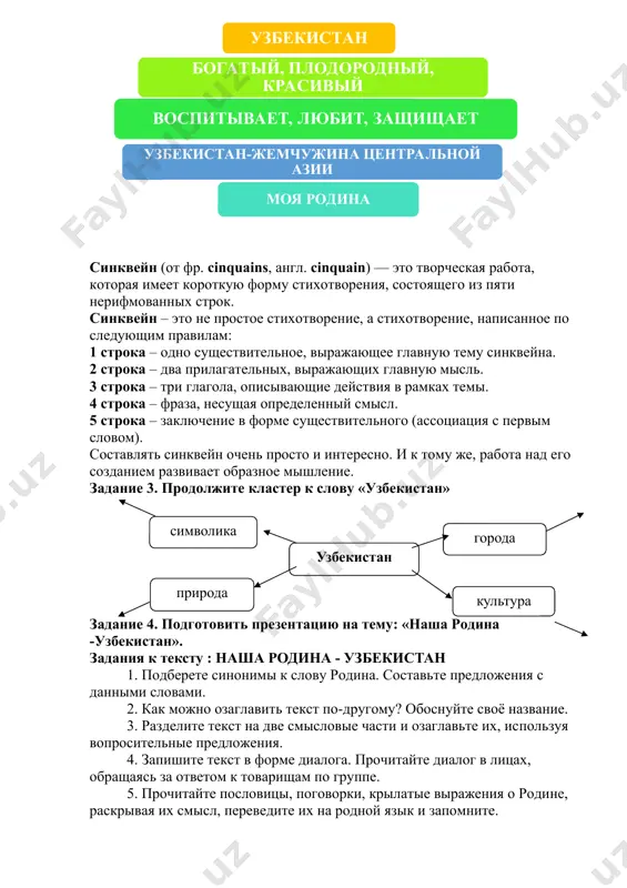 без которых ни мы, ни наши предки не стали бы грамотными и образованными! для того, чтобы стать достойными гражданами своей родины, у нас есть все возможности. главное - нужно развивать в себе активность, желание узнать что-либо новое и полезное, быть трудолюбивым, справедливым и честным. в жизни каждого человека есть две самые ценные вещи - это его семья и, конечно же, его родина. но, родина становится бесценной, когда понимаешь, насколько она тебе дорога! задание 1 . переведите отрывок из текста на узбекский язык и найдите в нем предложения употребляющие временные отношения. задание 2. по данному образцу составьте синквейн к слову: «моя родина». синквейн (от фр. cinquains, англ. cinquain) — это творческая работа, которая имеет короткую форму стихотворения, состоящего из пяти нерифмованных строк. синквейн – это не простое стихотворение, а стихотворение, написанное по следующим правилам: 1 строка – одно существительное, выражающее главную тему cинквейна. 2 строка – два прилагательных, выражающих главную мысль. …