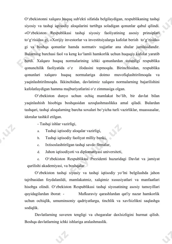 iston respublikasi prezidenti huzuridagi davlat va jamiyat qurilishi akademiyasi, va boshqalar. o‘zbekiston tashqi siyosiy va tashqi iqtisodiy yo‘lni belgilashda jahon tajribasidan foydalanildi, mamlakatmiz, xalqimiz xususiyatlari va manfaatlari hisobga olindi. o‘zbekiston respublikasi tashqi siyosatining asosiy tamoyillari quyidagilardan iborat: - mafkuraviy qarashlardan qat'iy nazar hamkorlik uchun ochiqlik, umuminsoniy qadriyatlarga, tinchlik va xavfsizlikni saqlashga sodiqlik. davlatlarning suveren tengligi va chegaralar daxlsizligini hurmat qilish. boshqa davlatlarning ichki ishlariga aralashmaslik. 1. nizolarni tinch yo‘l bilan hal etish. 2. kuch ishlatmaslik va kuch bilan tahdid qilmaslik. 3. inson huquqlari va erkinliklarini hurmatlash. 4. ichki milliy qonunlar va huquqiy normalardan xalqaro huquqning umum e'tirof etilgan qoidalari va normalarining ustuvorligi. 5. davlatning, xalqning oliy manfaatlari, farovonligi va xavfsizligini ta'minlash maqsadida ittifoqlar tuzish, hamdo‘stliklarga kirishi va ulardan ajralib chiqish. 6. tajavuzkor harbiy bloklar va uyushmalarga kirmaslik. 7. davlatlararo aloqalarda teng huquqlik va o‘zaro manfaatdorlik, davlat milliy manfaatlarining ustunligi. 8. tashqi aloqalarni ham ikki tomonlama, ham ko‘p tomonlama kelishuvlar asosida …