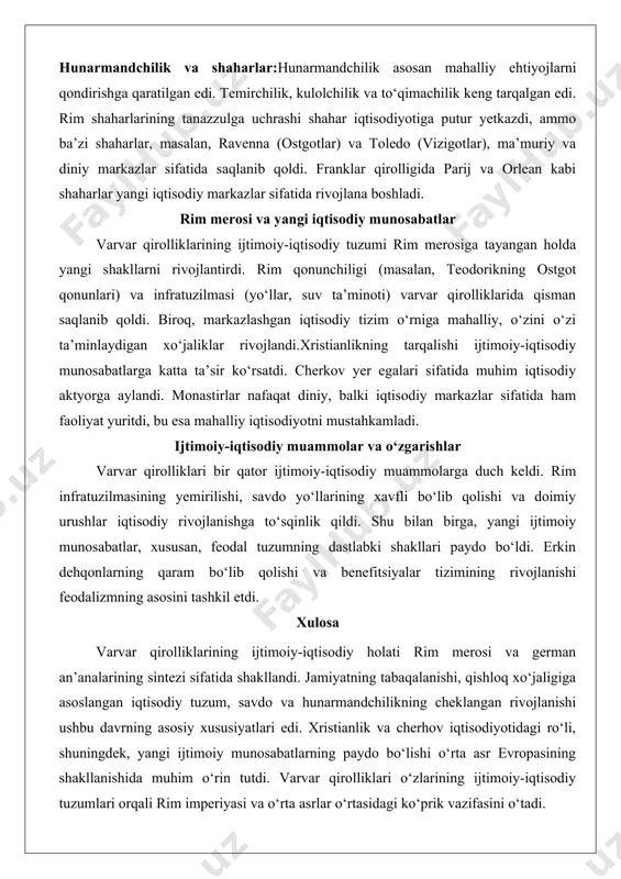 i davom ettirdi. franklar qirolligida esa daryo yo‘llari (reyn, sena) orqali savdo rivojlandi.pul muomalasi dastlab rim tangalari (solidus) asosida davom etdi, ammo vii asrdan boshlab varvar qirolliklari o‘z tangalarini zarb qila boshladi. biroq, pul iqtisodiyoti zaif edi, aksariyat tranzaksiyalar barter shaklida amalga oshirilardi. hunarmandchilik va shaharlar:hunarmandchilik asosan mahalliy ehtiyojlarni qondirishga qaratilgan edi. temirchilik, kulolchilik va to‘qimachilik keng tarqalgan edi. rim shaharlarining tanazzulga uchrashi shahar iqtisodiyotiga putur yetkazdi, ammo ba’zi shaharlar, masalan, ravenna (ostgotlar) va toledo (vizigotlar), ma’muriy va diniy markazlar sifatida saqlanib qoldi. franklar qirolligida parij va orlean kabi shaharlar yangi iqtisodiy markazlar sifatida rivojlana boshladi. rim merosi va yangi iqtisodiy munosabatlar varvar qirolliklarining ijtimoiy-iqtisodiy tuzumi rim merosiga tayangan holda yangi shakllarni rivojlantirdi. rim qonunchiligi (masalan, teodorikning ostgot qonunlari) va infratuzilmasi (yo‘llar, suv ta’minoti) varvar qirolliklarida qisman saqlanib qoldi. biroq, markazlashgan iqtisodiy tizim o‘rniga mahalliy, o‘zini o‘zi ta’minlaydigan xo‘jaliklar rivojlandi.xristianlikning tarqalishi ijtimoiy-iqtisodiy munosabatlarga katta ta’sir ko‘rsatdi. cherkov yer egalari sifatida …
