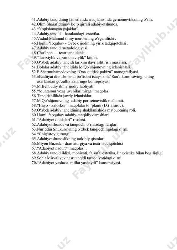 gi. 37. “adabiyot qoidalari” risolasi. 38. adabiy tanqid ilmiy-estetik hodisa. 39. oybek yetuk adabiy tanqidchi. 40. “serfayz bog’ sohibi” maqolasi haqida. 41. adabiy tanqidning fan sifatida rivojlanishida germenevtikaning o‘rni. 42. olim sharafiddinov ko‘p qirrali adabiyotshunos. 43. “yopishmagan gajaklar”. 44. adabiy tanqid – harakatdagi estetika. 45. vadud mahmud ilmiy merosining o‘rganilishi . 46. homil yoqubov - oybek ijodining yirik tadqiqotchisi . 47. adabiy tanqid metodologiyasi. 48. cho‘lpon — teatr tanqidchisi. 49. “tarixiylik va zamonaviylik” kitobi. 50. o‘zbek adabiy tanqidi tarixini davrlashtirish masalasi. 51. bolalar adabiy tanqidida m.qo’shjonovning izlanishlari. 52. p.shermuhamedovning “ona sutidek pokiza” monografiyasi. 53. «badiiyat donishmandi bo'lishni istaysizmi? san'atkorni seving, uning asarlaridan go'zallik axtaring» konsepsiyasi. 54. m.behbudiy ilmiy ijodiy faoliyati 55. “muhtaram yozg’uvchilarimizga” maqolasi. 56. tanqidchilikda janriy izlanishlar. 57. m.qo‘shjonovning adabiy portretnavislik mahorati. 58. “hayo - xaloskor” maqolalar to ‘plami (i.g`afurov). 59. o‘zbek adabiy tanqidining shakllanishida matbuotning roli. 60. homil yoqubov adabiy-tanqidiy qarashlari. 61. “adabiyot qoidalari” risolasi. 62. adabiyotshunos va …