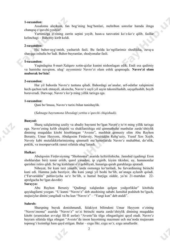 r-bayramlar, shodyonalar fasli. 1-suxandon: yaqindagina 8-mart-xalqaro xotin-qizlar kunini nishonlagan edik. endi esa qadimiy va hamisha navqiron, ulug‘ ayyomimiz navro‘zi olam eshik qoqmoqda. navro‘zi olam muborak bo‘lsin! 2-suxandon: har yil bahorda navro‘z tantana qiladi. bahordagi an’analar, urf-odatlar xalqimizni hech qachon tark etmaydi, aksincha, navro‘z sayli yil sayin takomillashib, sayqallashib, boyib boraveradi. darvoqe, navro‘z ko‘p ming yillik tarixga ega. 1-suxandon: qani bo‘lmasa, navro‘z tarixi bilan tanishaylik. (sahnaga bayramona libosdagi yettita o‘quvchi chiqishadi). bunyod: sharq xalqlarining azaliy va abadiy bayrami bo‘lgan navro‘z to‘rt ming yillik tarixga ega. navro‘zning kelib chiqishi va shakllanishiga oid qimmatbaho manbalar zardo’shtiylik dinining muqaddas kitobi hisoblangan “avesto”, mashhur qomusiy olim abu rayhon beruniy, umar hayyom, abulqosim firdavsiy, nosiriddin rabg‘uziy, yusuf xos xojib, navoiy kabi mutafakkirlarimizning qimmatli ma’lumotlarida navro‘z muhabbat, do‘stlik, poklik, va insonparvarlik ramzi sifatida ulug‘lanadi. hulkar: abulqosim firdavsiyning “shohnoma” asarida keltirilishicha. jamshid (qadimgi eron shohlaridan biri) temir eritib, qurol yasashni, ip yigirib, kiyim tikishni, uy, hammomlar qurishni ixtiro …