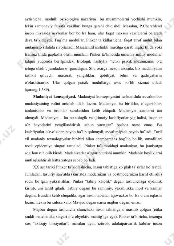 psixologiyadagi qobiliyatlardan tubdan farqlanadi: qabullash, xotira, diqqat, fikrlash, emotsiya, rivojlanish, shaxsiyat va h.k. pinker fikricha, ongni qobiliyatiga qarab qismlari orqali о`rganish yaxshi natija beradi, xuddi mashinaning avval pо`lat qismini, sо`ngra alyumin qismini о`rgangan singari. haqiqiy insoniyat psixikasi quyidagicha,tug`ma modullar ham о`zida turli xil qobiliyatlarni jamlashi mumkin. modulli yondashuv pinker ta’kidicha, psixologiyada haqiqiy inqilob. oddiy, odatiy yondashuvlarga qaraganda, bu yondashuv aksilintuitiv hisoblanadi. umumiy qobiliyatlar haqidagi an’anaviy nazariyalardan kelib chiqib, ongni tahlil qiladigan bо`lsak, inson, masalan narsalarni biladi, lekin insonlarni emas; yoki buyuk intellektga ega, lekin sо`zlarning gapdagi tahlilini qila olmaydi va h.k. pinker aytishicha, modulli psixologiya nazariyasi bu muammolarni yechishi mumkin, lekin zamonaviy falsafa vakillari bunga qarshi chiqishdi. masalan, p.cherchlend inson miyasida neyronlar bor bо`lsa ham, ular faqat maxsus vazifalarni bajaradi deya ta’kidlaydi. tug`ma modullar, pinker ta’kidlashicha, faqat atrof muhit bilan mutanosib sifatida rivojlanadi. masalan,til instinkti muxitga qarab ingliz tilida yoki fransuz tilida gaplasha olishi mumkin. pinker ta’limotida umumiy milliy modullar …