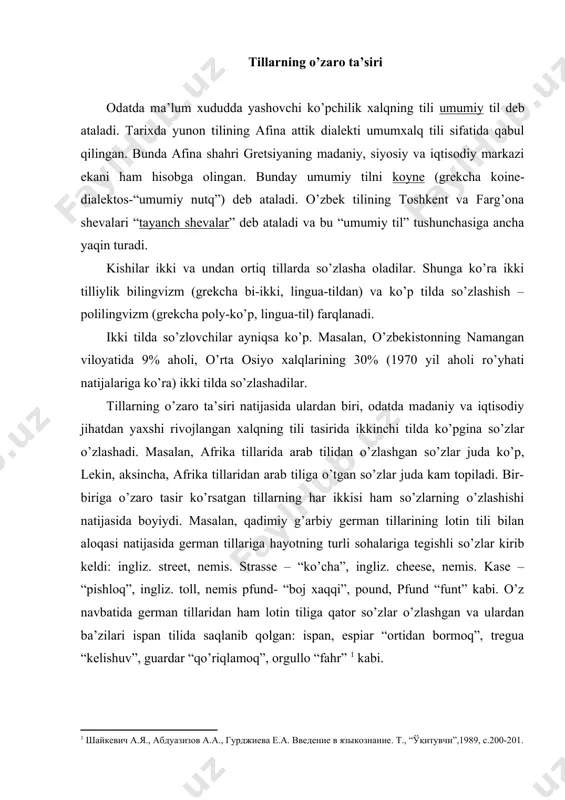 lmiy –texnik stil, diniy stil, badiy stil (u poetik (nazmiy) stil, nasriy stilni o’z ichiga oladi). ba’zan badiy stildga nisbatan neytral stil farqlanadi. tillarning o’zaro ta’siri odatda ma’lum xududda yashovchi ko’pchilik xalqning tili umumiy til deb ataladi. tarixda yunon tilining afina attik dialekti umumxalq tili sifatida qabul qilingan. bunda afina shahri gretsiyaning madaniy, siyosiy va iqtisodiy markazi ekani ham hisobga olingan. bunday umumiy tilni koyne (grekcha koine- dialektos-“umumiy nutq”) deb ataladi. o’zbek tilining toshkent va farg’ona shevalari “tayanch shevalar” deb ataladi va bu “umumiy til” tushunchasiga ancha yaqin turadi. kishilar ikki va undan ortiq tillarda so’zlasha oladilar. shunga ko’ra ikki tilliylik bilingvizm (grekcha bi-ikki, lingua-tildan) va ko’p tilda so’zlashish – polilingvizm (grekcha poly-ko’p, lingua-til) farqlanadi. ikki tilda so’zlovchilar ayniqsa ko’p. masalan, o’zbekistonning namangan viloyatida 9% aholi, o’rta osiyo xalqlarining 30% (1970 yil aholi ro’yhati natijalariga ko’ra) ikki tilda so’zlashadilar. tillarning o’zaro ta’siri natijasida ulardan biri, odatda madaniy va iqtisodiy jihatdan …