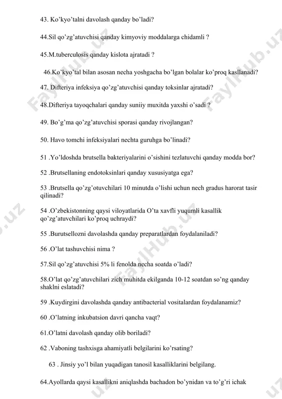 elgilarini ko’rsating? 63 . jinsiy yo’l bilan yuqadigan tanosil kasalliklarini belgilang. 64.ayollarda qaysi kasallikni aniqlashda bachadon bo’ynidan va to’g’ri ichak shilliq qavatidan surtma olinadi? 65 .zaxmni davolashda qanday antibiotiklardan foydalanish maqsadga muvofiq? 66 .sifilisning qaysi bosqichida kasallik tananing yurak,miya va boshqa azolariga salbiy tasir ko’rsatadi? 67 .zaxm qo’zg’atuvchisi qaysi oilaga mansub? 68.bo’g’ma qo’zg’atuvchisining nechta biologic variant uchraydi? 69 .teri tanosil kasilliklarining qaysi biri bilan kasallangan ayoldan bolaning past vaznli,muddatdan oldin tug’lishi bola o’limi ko’proq kuzatiladi? 70 .ku isitmasida qanday antibiotiklar guruhi bilan davolanadi? 71.riketsiozlar qo’zg’atuvchilari qanday ozuqa muxitlarida ko’paytiriladi? 72 .ku isitmasining klinik belgilari? 73 .riketsiyalar qo’zg’ovchi qaysi kasallik antroponoz hisoblanadi? 74 . vaboning bengal tipi qayerlarda tarqalgan? 75.rassel muhitini qanday moddalar tashkil qiladi? 76.qorin tifi va paratif qaysi usulda tekshirilmaydi? 77.klebsiella pneumonia kasalligi bilan kasallangan bemorlarning necha fozizida o’lim kuzatiladi? 78. ichak yuqumli kasallik qo’zg’atuvchilarini davolashda qanday antibiotiklardan foydalaniladi? 79.difteriya tayoqchalari tarkibida qanday granula tutadi?