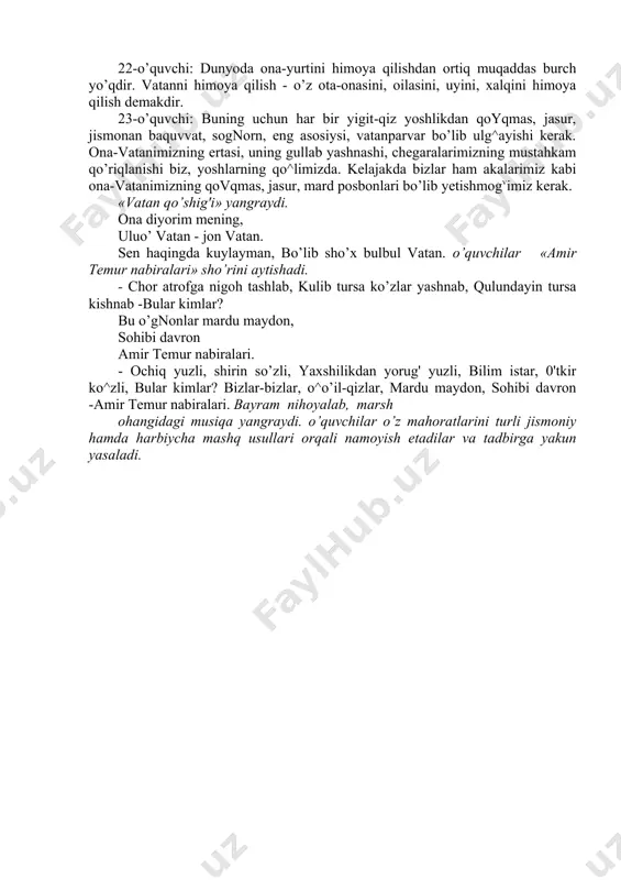 k sahna koyinishi namoyish etiladi. unda harbiy askar va uning ukasi dialogi, ona vatanini himoya qilib qaytgan sevimli nabirasi bilan faxrlangan buvi obrazlari tasvirlanadi. sahna ko’rinishidan so’ng vatan posbonlari haqidagi qo’shiq ijro etiladi. 22-o’quvchi: dunyoda ona-yurtini himoya qilishdan ortiq muqaddas burch yo’qdir. vatanni himoya qilish - o’z ota-onasini, oilasini, uyini, xalqini himoya qilish demakdir. 23-o’quvchi: buning uchun har bir yigit-qiz yoshlikdan qoyqmas, jasur, jismonan baquvvat, sognorn, eng asosiysi, vatanparvar bo’lib ulg^ayishi kerak. ona-vatanimizning ertasi, uning gullab yashnashi, chegaralarimizning mustahkam qo’riqlanishi biz, yoshlarning qo^limizda. kelajakda bizlar ham akalarimiz kabi ona-vatanimizning qovqmas, jasur, mard posbonlari bo’lib yetishmogvimiz kerak. «vatan qo’shig'i» yangraydi. ona diyorim mening, uluo’ vatan - jon vatan. sen haqingda kuylayman, bo’lib sho’x bulbul vatan. o’quvchilar «amir temur nabiralari» sho’rini aytishadi. - chor atrofga nigoh tashlab, kulib tursa ko’zlar yashnab, qulundayin tursa kishnab -bular kimlar? bu o’gnonlar mardu maydon, sohibi davron amir temur nabiralari. - ochiq yuzli, shirin so’zli, yaxshilikdan yorug' …