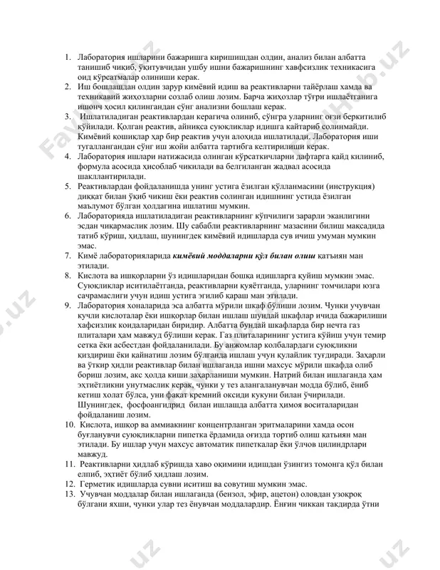 машғулоти ёки анализларни бошлашдан олдин, талаба лаборатория хоналарида ишлашнинг техника хавфсизлиги коидалари билан танишиб чикиши зарур. лабораторияда пала – партиш ишлаш, эътиборсизлик, асбобларда ишлаш принципи ва лаборатория хавфсизлик коидаларини яхши билмаслик бахтсиз ҳодисаларга сабаб бўлиши мумкин. лаборатория хоналарида ишлаш вақтида риоя килиниши зарур бўлган энг асосий қонун коидаларни келтириб ўтишни маъкул топдик: 1. лаборатория ишларини бажаришга киришишдан олдин, анализ билан албатта танишиб чиқиб, ўқитувчидан ушбу ишни бажаришнинг хавфсизлик техникасига оид кўрсатмалар олиниши керак. 2. иш бошлашдан олдин зарур кимёвий идиш ва реактивларни тайёрлаш хамда ва техникавий жиҳозларни созлаб олиш лозим. барча жиҳозлар тўғри ишлаётганига ишонч ҳосил қилингандан сўнг анализни бошлаш керак. 3. ишлатиладиган реактивлардан керагича олиниб, сўнгра уларнинг оғзи беркитилиб қўйилади. қолган реактив, айниқса суюқликлар идишга кайтариб солинмайди. кимёвий қошиқлар ҳар бир реактив учун алоҳида ишлатилади. лаборатория иши тугаллангандан сўнг иш жойи албатта тартибга келтирилиши керак. 4. лаборатория ишлари натижасида олинган кўрсаткичларни дафтарга қайд килиниб, формула асосида ҳисоблаб чикилади ва …