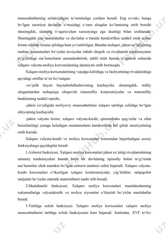 ishining umumiy tendensiyalari hamda biror bir davlatning iqtisodiy holati to‘g‘risida ma’lumotlar olish mumkin bo‘lgan axborot markazi rolini bajaradi. xalqaro valyuta-kredit korxonalari o‘tkazilgan xalqaro konferensiyalar, yig‘ilishlar, tadqiqotlar natijalari bo‘yicha statistik materiallarni nashr etib boradi. 2.maslahatchi funksiyasi. xalqaro moliya korxonalari mamlakatlarning xukumatlariga valyutakredit va moliya siyosatini o‘tkazish bo‘yicha maslahatlar beradi. 3.tartibga solish funksiyasi. xalqaro moliya korxonalari xalqaro moliya munosabatlarini tartibga solish funksiyasini ham bajaradi. jumladan, xvf to‘lov balansida muammolarga ega bo‘lgan mamlakatlarga vaqtinchalik moliyaviy yordam ko‘rsatadi. xvf mamlakatlarga milliy valyuta kursini bir maromda saqlash uchun ham bir necha bor vaqtinchalik yordam ko‘rsatgan. 4.bashorat qilish funksiyasi. xalqaro moliya korxonalari milliy va jahon iqtisodiyoti rivojlanishining bashoratini amalga oshiradi. xalqaro moliya korxonalari universallik darajasi va maqsadlariga bog‘liq holda jahon ahamiyatiga ega bo‘lgan, mintaqaviy, shuningdek faoliyati jahon xo‘jaligining ma’lum bir sohasini qamrab oluvchi korxonalarga ajratiladi. xalqaro iqtisodiy munosabatlarning asosiy shakllarini tartibga soluvchi xalqaro korxonalarni tashkil etish g‘oyasi 1929-1933 yillardagi jahon iqtisodiy inqirozi ta’siri natijasida yuzaga keldi. …