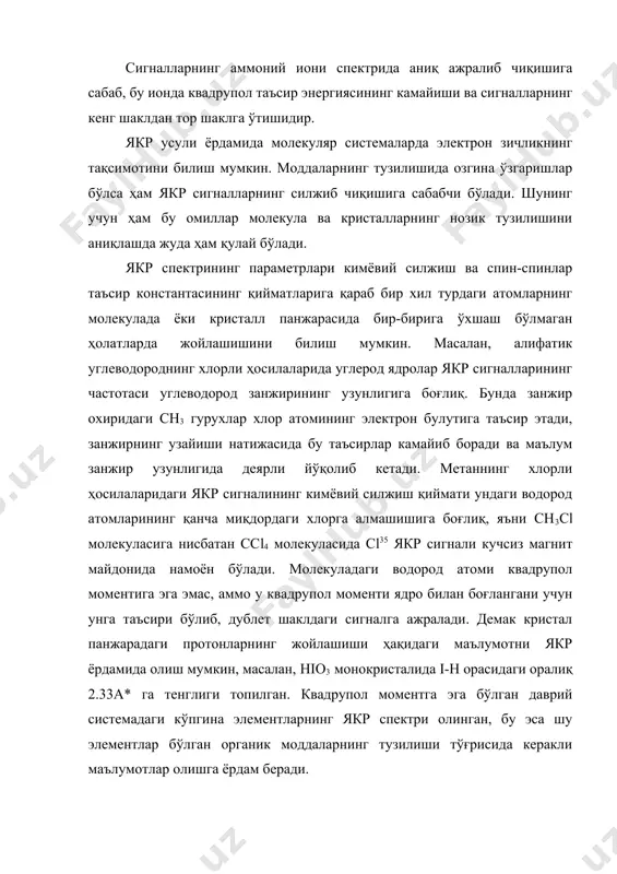 сир этади, занжирнинг узайиши натижасида бу таъсирлар камайиб боради ва маълум занжир узунлигида деярли йўқолиб кетади. метаннинг хлорли ҳосилаларидаги якр сигналининг кимёвий силжиш қиймати ундаги водород атомларининг қанча миқдордаги хлорга алмашишига боғлиқ, яъни сн3сl молекуласига нисбатан ссl4 молекуласида сl35 якр сигнали кучсиз магнит майдонида намоён бўлади. молекуладаги водород атоми квадрупол моментига эга эмас, аммо у квадрупол моменти ядро билан боғлангани учун унга таъсири бўлиб, дублет шаклдаги сигналга ажралади. демак кристал панжарадаги протонларнинг жойлашиши ҳақидаги маълумотни якр ёрдамида олиш мумкин, масалан, hio3 монокристалида i-h орасидаги оралиқ 2.33а* га тенглиги топилган. квадрупол моментга эга бўлган даврий системадаги кўпгина элементларнинг якр спектри олинган, бу эса шу элементлар бўлган органик моддаларнинг тузилиши тўғрисида керакли маълумотлар олишга ёрдам беради. хулоса қилиб айтганда, якр спектроскопиянинг берган маълумотлари пмр ва 13с ларникидан кам бўлгани учун амалиётда нисбатан айрим ҳолларда ишлатилади. адабиётлар рўйхати 1. бенуэлл к. основў молекулярной спектроскопии, м.,"мир" 1985. 2. бахшиев н.т. введение в молекулярную спектроскопию, …