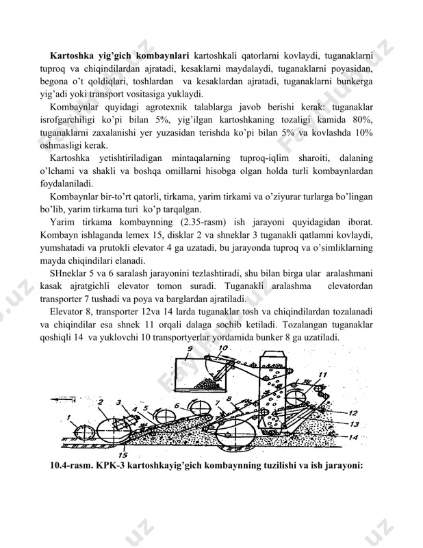 kartoshka yig’gich kombaynlari kartoshkali qatorlarni kovlaydi, tuganaklarni tuproq va chiqindilardan ajratadi, kesaklarni maydalaydi, tuganaklarni poyasidan, begona o’t qoldiqlari, toshlardan va kesaklardan ajratadi, tuganaklarni bunkerga yig’adi yoki transport vositasiga yuklaydi. kombaynlar quyidagi agrotexnik talablarga javob berishi kerak: tuganaklar isrofgarchiligi ko’pi bilan 5%, yig’ilgan kartoshkaning tozaligi kamida 80%, tuganaklarni zaxalanishi yer yuzasidan terishda ko’pi bilan 5% va kovlashda 10% oshmasligi kerak. kartoshka yetishtiriladigan mintaqalarning tuproq-iqlim sharoiti, dalaning o’lchami va shakli va boshqa omillarni hisobga olgan holda turli kombaynlardan foydalaniladi. kombaynlar bir-to’rt qatorli, tirkama, yarim tirkami va o’ziyurar turlarga bo’lingan bo’lib, yarim tirkama turi ko’p tarqalgan. yarim tirkama kombaynning (2.35-rasm) ish jarayoni quyidagidan iborat. kombayn ishlaganda lemex 15, disklar 2 va shneklar 3 tuganakli qatlamni kovlaydi, yumshatadi va prutokli elevator 4 ga uzatadi, bu jarayonda tuproq va o’simliklarning mayda chiqindilari elanadi. shneklar 5 va 6 saralash jarayonini tezlashtiradi, shu bilan birga ular aralashmani kasak ajratgichli elevator tomon suradi. tuganakli aralashma elevatordan transporter 7 …