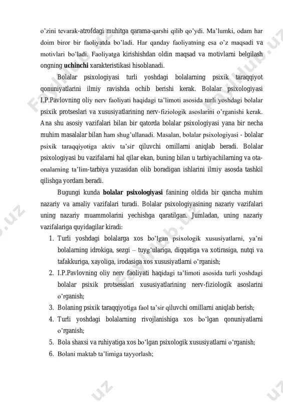 arak-atrofdagi muhitga qarama-qarshi qilib qo’ydi. ma’lumki, odam har doim biror bir faoliyatda bo’ladi. har qanday faoliyatning esa o’z maqsadi va motivlari bo’ladi. faoliyatga kirishishdan oldin maqsad va motivlarni belgilash ongning uchinchi xarakteristikasi hisoblanadi. bolalar psixologiyasi turli yoshdagi bolalarning psixik taraqqiyot qonuniyatlarini ilmiy ravishda ochib berishi kerak. bolalar psixologiyasi i.p.pavlovning oliy nerv faoliyati haqidagi ta’limoti asosida turli yoshdagi bolalar psixik protseslari va xususiyatlarining nerv-fiziologik asoslarini o’rganishi kerak. ana shu asosiy vazifalari bilan bir qatorda bolalar psixologiyasi yana bir necha muhim masalalar bilan ham shug’ullanadi. masalan, bolalar psixologiyasi - bolalar psixik taraqqiyotiga aktiv ta’sir qiluvchi omillarni aniqlab beradi. bolalar psixologiyasi bu vazifalarni hal qilar ekan, buning bilan u tarbiyachilarning va ota- onalarning ta’lim-tarbiya yuzasidan olib boradigan ishlarini ilmiy asosda tashkil qilishga yordam beradi. bugungi kunda bolalar psixologiyasi fanining oldida bir qancha muhim nazariy va amaliy vazifalari turadi. bolalar psixologiyasining nazariy vazifalari uning nazariy muammolarini yechishga qaratilgan. jumladan, uning nazariy vazifalariga quyidagilar kiradi: …