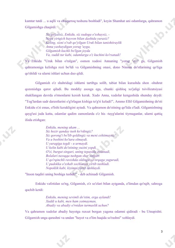 zning maxfiy kuchlaringiz hech kimga bo'ysunmaydi! " bu xudoga hamdu sano qo'shig'i hamma narsadan ustun ”, - deya enlil madhiyasini yakunlaydi. gilgamishning enkidu degan do'sti bor. agar gilgamish yarim xudo ("xudoning uchdan ikki qismi, bitta odam") bo'lsa, unda uning do'stini ham xudolar yaratgan: men aruruning qo'llarini yuvdim men loyni chimchilab, erga tashladim, ko'zi ojiz enkidu qahramon yaratdi. uzoq vaqt davomida u yolg'iz yashadi, hayvonlar bilan sayr qilib, shahzoda u haqida eshitguncha va u bilan do'stlashishni xohlamadi. yovvoyi enkiduning ko'rinishi dahshatli: uning butun vujudi jun bilan qoplangan, u ayol kabi sochlarini kiyadi soch turmalari, qalin non kabi, u samukanga (yirtqich hayvonlarning yalang'och shohi. - s. a) o'xshab kiyingan, g'azallar bilan birgalikda u o'tlar yeydi. qanday qilib odamlarga yirtqichni tanishtirish, undan qanday qilib erkak qilish kerak? biz go'zal shamhatning yordamiga murojaat qildik. yirtqich odam sevgini biladi. "enkidu o'zini kamtar tutdi ... u aqlli va chuqurroq tushuna boshladi", keyin shamhat uni odamlarga, qahramon …