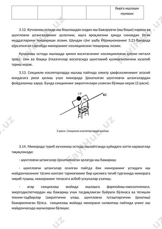 ўшатиш ёки қисмларга ажратиш. 3.15. тортиш кучини ҳосил қилувчи ток ўтказадиган симлар, конструкция ва ускуналарни шунтлашда ишлатиладиган туташтиргичлар эгилувчан мис симдан тайёрланган бўлиб, унинг кўндаланг кесими юзаси осилган симлар (подвеска) нинг умумий кўндаланг кесими юзасидан 70% дан кам бўлмаслиги керак. 3.16. шунтловчи штанга ва туташтиргичларнинг симлар билан уланиш контактлари мустаҳкам бўлиши, қўққисдан тушиб кетганда трослар миноранинг изоляцияловчи қисмлари ва нарвонларини ёпиб қўймаслиги керак. 3.17. минорада кучланиш остида иш бажарилаётган вақтда иш доираси (жойи)даги симлар ва ускуналарда ишчи кучланиш мавжуд бўлади. ишлаётган ишчиларнинг ҳавфсизлиги тегишли чоралар (стационар ва кўчма шунтловчи штангалар, шунтловчи туташтиргичлар ва ҳ.к. осилади) ёрдамида таъминланади (3-расм). иншоотнинг ерга уланган ва нейтрал қисмларига 0,8 метрдан кам бўлган масофага яқинлашиш маън этилади. 3-расм. шунтловчи штангалар осилган ҳолатда кўчма минорада кучланиш остида ишлаш 3.18. минорада кучланиш остида ишлаш вақтида электр токи уришидан сақланиш учун электр ҳавфсизлигининг асосий қоидасига риоя қилиш керак: - контакт тармоғи ва иш жойидаги ускуналарнинг барча элементлари (қисмлари), …