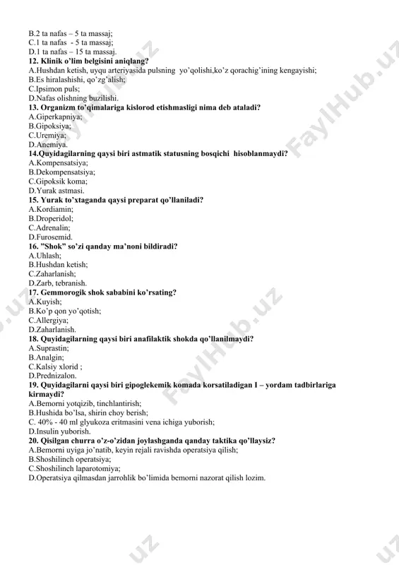 aj. 12. klinik o’lim belgisini aniqlang? a.hushdan ketish, uyqu arteriyasida pulsning yo’qolishi,ko’z qorachig’ining kengayishi; b.es hiralashishi, qo’zg’alish; c.ipsimon puls; d.nafas olishning buzilishi. 13. organizm to’qimalariga kislorod etishmasligi nima deb ataladi? a.giperkapniya; b.gipoksiya; c.uremiya; d.anemiya. 14.quyidagilarning qaysi biri astmatik statusning bosqichi hisoblanmaydi? a.kompensatsiya; b.dekompensatsiya; c.gipoksik koma; d.yurak astmasi. 15. yurak to’xtaganda qaysi preparat qo’llaniladi? а.kordiamin; b.droperidol; c.adrenalin; d.furosemid. 16. ”shok” so’zi qanday ma’noni bildiradi? a.uhlash; b.hushdan ketish; c.zaharlanish; d.zarb, tebranish. 17. gemmorogik shok sababini ko’rsating? a.kuyish; b.ko’p qon yo’qotish; c.allergiya; d.zaharlanish. 18. quyidagilarning qaysi biri anafilaktik shokda qo’llanilmaydi? a.suprastin; b.analgin; c.kalsiy xlorid ; d.prednizalon. 19. quyidagilarni qaysi biri gipoglekemik komada korsatiladigan i – yordam tadbirlariga kirmaydi? a.bemorni yotqizib, tinchlantirish; b.hushida bo’lsa, shirin choy berish; c. 40% - 40 ml glyukoza eritmasini vena ichiga yuborish; d.insulin yuborish. 20. qisilgan churra o’z-o’zidan joylashganda qanday taktika qo’llaysiz? a.bemorni uyiga jo’natib, keyin rejali ravishda operatsiya qilish; b.shoshilinch operatsiya; c.shoshilinch laparotomiya; d.operatsiya qilmasdan jarrohlik bo’limida bemorni …