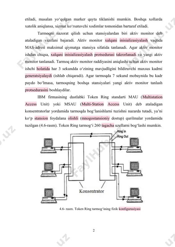 nlanadi. agar aktiv monitor ishdan chiqsa, xalqani inisializasiyalash protsedurasi takrorlanadi va yangi aktiv monitor tanlanadi. tarmoq aktiv monitor raddiyasini aniqlashi uchun aktiv monitor ishchi holatida har 3 sekundda oʻzining mavjudligini bildiruvchi maxsus kadrni generatsiyalaydi (ishlab chiqaradi). agar tarmoqda 7 sekund mobaynida bu kadr paydo boʻlmasa, tarmoqning boshqa stansiyalari yangi aktiv monitor tanlash protsedurasini boshlaydilar. ibm firmasining dastlabki token ring standarti mau (multistation access unit) yoki msau (multi-station access unit) deb ataladigan konsentratorlar yordamida tarmoqda bogʻlanishlarni tuzishni nazarda tutadi, yaʼni koʻp stansion foydalana olishli (mnogostansioniy dostup) qurilmalar yordamida tuzilgan (4.6-rasm). token ring tarmogʻi 260 tagacha uzellarni bogʻlashi mumkin. 4.6- rasm. token ring tarmogʻining fizik konfigurasiyasi token ring konsentratori aktiv yoki passiv boʻlishi mumkin. passiv konsentrator portlarni ichki bogʻlanishlar bilan birlashtiradi, bu portlarga ulangan stansiyalar xalqani tashkil qiladi. passiv msau signallarni kuchaytirmaydi, ularni resinxronizasiyalashni bajarmaydi. aktiv konsentrator signallarni regeneratsiyalash funksiyalarini bajaradi va ethernet standartiga oʻxshash xolda qaytargich deb ataladi. signallarni kuchaytirishni xar …