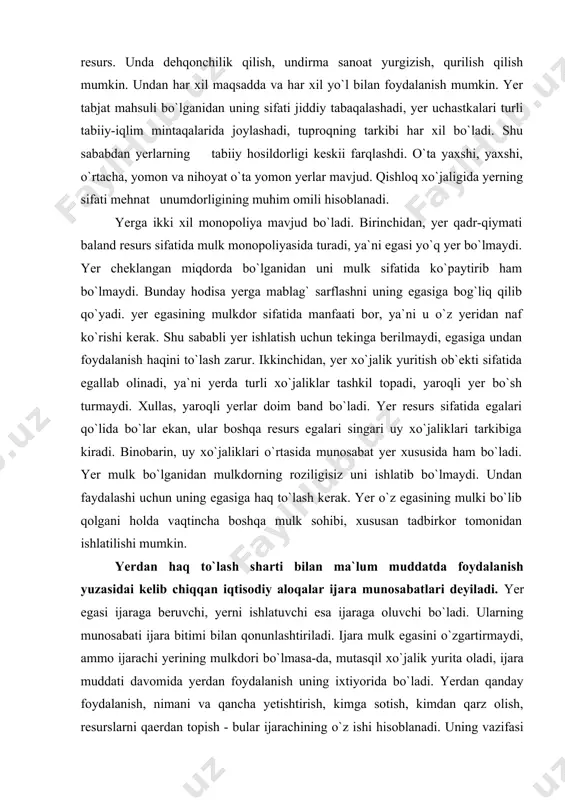 ni holda vaqtincha boshqa mulk sohibi, xususan tadbirkor tomonidan ishlatilishi mumkin. yerdan haq to`lash sharti bilan ma`lum muddatda foydalanish yuzasidai kelib chiqqan iqtisodiy aloqalar ijara munosabatlari deyiladi. yer egasi ijaraga beruvchi, yerni ishlatuvchi esa ijaraga oluvchi bo`ladi. ularning munosabati ijara bitimi bilan qonunlashtiriladi. ijara mulk egasini o`zgartirmaydi, ammo ijarachi yerining mulkdori bo`lmasa-da, mutasqil xo`jalik yurita oladi, ijara muddati davomida yerdan foydalanish uning ixtiyorida bo`ladi. yerdan qanday foydalanish, nimani va qancha yetishtirish, kimga sotish, kimdan qarz olish, resurslarni qaerdan topish - bular ijarachining o`z ishi hisoblanadi. uning vazifasi yer egasi bilan aloqasi vaqtida ijara haqini to`lab turishdan iborat bo`ladi. ijaraga ko`lidan kelganicha boylik orttirishi mumkin, tushgan daromadni mustaqil taqsimlaydi va ishlatadi, boshqa iqtisodiy sub`ektlar bilan aloqa qiladi. ijarachi erkin xo`jalik yurituvchi bo`lganidan ish yuzasidan bo`lgan majburiyatlarni o`z zimmasiga oladi, o`rnatilgan tartib-qoidalarga rioya qiladi. ijarachi yerga mablag` soladi, yerda tadbirkorlik yuritib, foyda ko`radi, o`z manfaatiga erishadi. yer egasi ham ijara haqi olib …