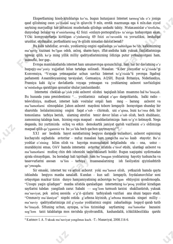 ye bo’lgan bo’lsa, ayni paytda bu qatordan internet mustahkam joy oldi va qisqa fursatdagi jadal rivoji bilan tom ma’noda ulardan ilgarilab ketdi. bugun yurtimizda 1053 ta internet-kafe, 945 ta internet provayder, 187 ta axborot-resurs markazi,2 «ziyonet» yoshlar axborot portali faoliyat yuritmokda. internetdan foydalanuvchilarning soni esa 9 milliondan oshgan3. ba’zi bir tahlillarga ko’ra ularning 80 foizini yoshlar tashkil etadi. mamlakatimiz yoshlarinipg internetdan foydalanish xolatini tahlil qilib ko’rsak: ularning 421 ming nafari «odnoklassniki.ru», 129 mingga yaqini «fasebook» saytida, 165 mingdan ortigi «moy mir», 250 mingdan ziyodi esa «vkontakte.ri» saytining doimiy foydalanuvchilari xisoblanadi. vaxolanki, rossiya iiv tomonidan «vkontakte.ru» sayta runetdagi bolalar pornetrafiyasini saqlovchi ijtimoiy tarmoq sifatida tan olingan, «odnoklassniki.ru» va boshka ijtimoiy tarmoqlarda ham pornografiya va shafqatsizlikni targ’ib etuvchi resurslar mavjud. 1 karimov i. a. yuksak ma’naviyat yengilmas kuch. -t.: manaviyat, 2008.115-6. 2 akt: tezkor, kulay va vlgor// xalk suzi. - 2012. - 24 aprel. 3 aloqa va axborotlashtirish masalalari mukokamasi //xalq so’zi. …