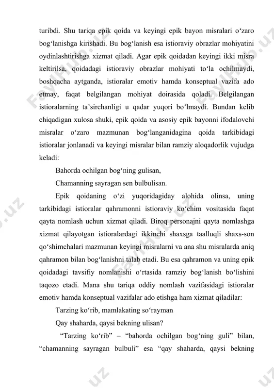i shaxs-son qoʻshimchalari mazmunan keyingi misralarni va ana shu misralarda aniq qahramon bilan bogʻlanishni talab etadi. bu esa qahramon va uning epik qoidadagi tavsifiy nomlanishi oʻrtasida ramziy bogʻlanish boʻlishini taqozo etadi. mana shu tariqa oddiy nomlash vazifasidagi istioralar emotiv hamda konseptual vazifalar ado etishga ham xizmat qiladilar: tarzing koʻrib, mamlakating soʻrayman qay shaharda, qaysi bekning ulisan? “tarzing koʻrib” – “bahorda ochilgan bogʻning guli” bilan, “chamanning sayragan bulbuli” esa “qay shaharda, qaysi bekning ulisan” bilan ichki ramziy aloqadorlikka ega. mana shu ichki aloqadorlik tufayli epik qoida qoʻllanilgan bandlar hissiy jihatdan yuksak, taʼsirchan, ramziy va sehrli ifodalanish xususiyatiga ega boʻladi. romanga oʻxshash dostonlarda shunday epik qoidalar borki, ular bir-biriga uygʻun qofiyalangan ikkita istioraviy obraz orqali hissiy taassurot uygʻotadi va qoidaga ramziy xarakter bagʻishlaydi. masalan, “ravshan” dostonidagi bir epik qoidaning ikkala misrasi ana shunday istioraviy obrazlar “qunduzim”, “yulduzim” vositasida bogʻlanib, yaxlit bir mazmun kasb etadi. eng xarakterli joyi shundaki, istioralar oldidan aniqlovchi boʻlib …