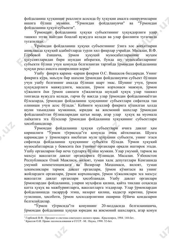 а биноан ўрмондан мавҳумий фойдаланиш ҳуқуқига эга бўлсаларда тан олиниши мумкин экан. демақ ўрмондан фойдаланиш ҳууқининг реаллиги асосида бу ҳуқуқни амалга оширувчиларни иккига бўлиш мумкин. "ўрмондан фойдаланувчи" ва "ўрмондан фойдаланиш ҳуқуи субъекти". ўрмондан фойдаланиш ҳуқуқи субъектининг ҳуқуқдорлиги улар ташкил этган пайтдан бошлаб вужудга келади ва улар фаолияти тугаганда тугатилади. ўрмондан фойдаланиш ҳуқуқи субъектининг ўзига хос жиҳатларии аниқлашда ҳуқуқий адабиётларда турли хил фикрлар учрайди. масалан, в.ф. горбовой ёзишича, ўрмон ҳуқуқий муносабатларининг муҳим хусусиятларидан бири шундан иборатки, бунда шу муносабатларнинг субъекти бўлиш учун қонунда белгиланган тартибда ўрмондан фойдаланиш ҳуқуқи реал амалга оширилиши керак2 ушбу фикрга қарама -қарши фикрни о.с. ваққасов билдиради. унинг фикрига кўра, маълум бир шахсни ўрмондан фойдаланувчи субъект бўлиши учун ушбу белгининг амалда бўлиши шарт эмас. шунинг учун, ўрмон ҳуқуқдорлиги мавжудлиги, масалан, ўрмон корхонаси мажмуи, ўрмон хўжалиги ёки ўрмон саноати хўжалигида шундай ҳуқуқ улар ташкил топганда вужудга келади, гарчи бу вақтда улар ўрмондан фойдаланмаётган бўлсаларда, ўрмондан фойдаланиш ҳуқуқининг субъектлари сифатида …