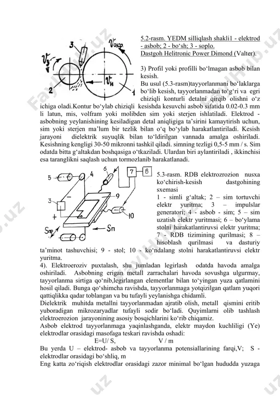 yyorlanma 2 ga nisbatan tezlikda ilgarilanma va aylanma harakatni amalga oshiradi. tayyorlanma elektrod-asbob yo‘nalishida yoki qarama-qarshi yo‘nalishda harakat qiladi. suyuqlik kesish zonasiga nasadka 3 orqali yuboriladi . asbob sifatida cho‘yan yoki mis disk ishlatiladi. ishlov berishda 10...40 v kuchlanishli o‘zgarmas yoki o‘zgaruvchan tokdan foydalaniladi. 5.2-rasm. yedm silliqlash shakli1 - elektrod - asbob; 2 - bo‘sh; 3 - soplo. dastgoh helitronic power dimond (valter). 3) profil yoki profilli bo‘lmagan asbob bilan kesish. bu usul (5.3-rasm)tayyorlanmani bo‘laklarga bo‘lib kesish, tayyorlanmadan to‘g‘ri va egri chiziqli konturli detalni qirqib olishni o‘z ichiga oladi.kontur bo‘ylab chiziqli kesishda kesuvchi asbob sifatida 0.02-0.3 mm li latun, mis, volfram yoki molibden sim yoki sterjen ishlatiladi. elektrod - asbobning yeylanishining kesiladigan detal aniqligiga ta’sirini kamaytirish uchun, sim yoki sterjen ma’lum bir tezlik bilan o‘q bo‘ylab harakatlantiriladi. kesish jarayoni dielektrik suyuqlik bilan to‘ldirilgan vannada amalga oshiriladi. kesishning kengligi 30-50 mikronni tashkil qiladi. simning tezligi 0,5-5 mm / s. sim odatda …